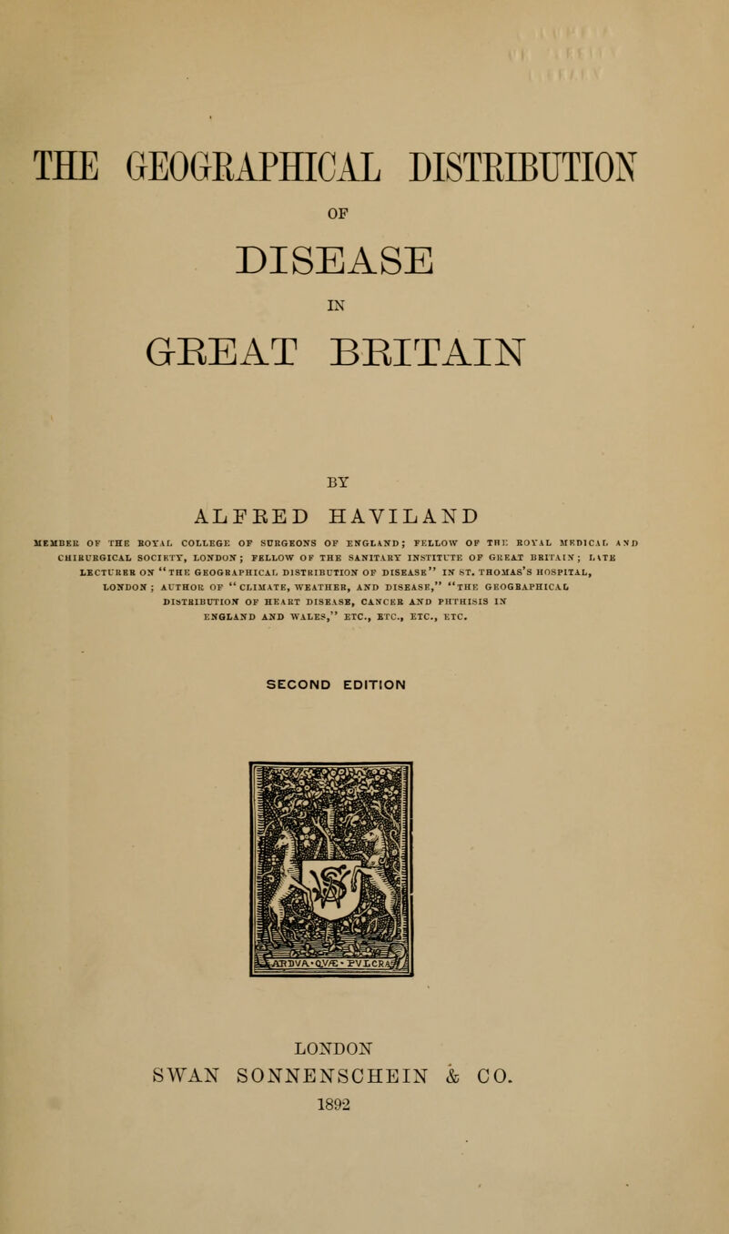 OF DISEASE IN GEEAT BEITAIN BY ALFKED HAVILAND MEMBEB OF THE BOTAL COLLEGE OP SURGEOITS OP ENGLAIfD; FELLOW OP Tni: BOVAL MEDICAL AND CUIBUBGICAL SOCIHTT, LOJTDOK ; FELLOW OF THE SANITART INSTITUTE OP GltEA.! BRITAIX; HTK LECTUBKB OS THE GEOGRAPHICAL DISTRIBUTION OP DISEASE IN ST. THOJIAS'S HOSPITAL, LONDON; AUTHOR OP  CLIMATE, WEATHER, AND DISEASE, THE GEOGBAPHICAD DISIRIBDTION OP HEART DISEASE, CANCER AND PHTHISIS IN ENQLAND AND WALES, ETC., ETC., ETC., ETC. SECOND EDITION LONDON SWAN SONNENSCHEIN & CO. 1892