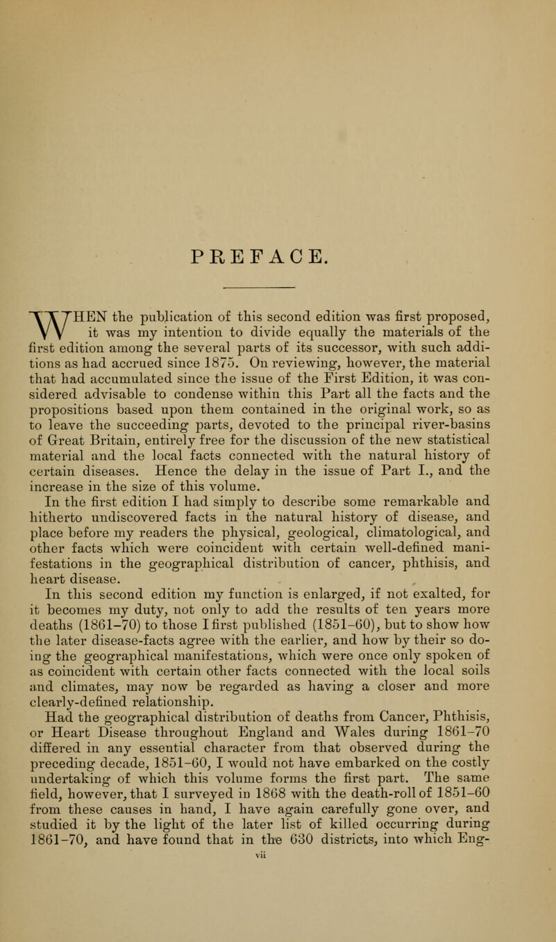 PREFACE. WHEN the publication o£ this second edition was first proposed, it was my intention to divide equally the materials of the first edition among the several parts of its successor, with such addi- tions as had accrued since 1875. On reviewing, however, the material that had accumulated since the issue of the First Edition, it was con- sidered advisable to condense within this Part all the facts and the propositions based upon them contained in the original work, so as to leave the succeeding parts, devoted to the principal river-basins of Great Britain, entirely free for the discussion of the new statistical material and the local facts connected with the natural history of certain diseases. Hence the delay in the issue of Part I,, and the increase in the size of this volume. In the first edition I had simply to describe some remarkable and hitherto undiscovered facts in the natural history of disease, and place before my readers the physical, geological, climatological, and other facts which were coincident with certain well-defined mani- festations in the geographical distribution of cancer, phthisis, and heart disease. In this second edition my function is enlarged, if not exalted, for it becomes my duty, not only to add the results of ten years more deaths (1861-70) to those I first published (1851-60), but to show how the later disease-facts agree with the earlier, and how by their so do- ing the geographical manifestations, which were once only spoken of as coincident with certain other facts connected with the local soils and climates, may now be regarded as having a closer and more clearly-defined relationship. Had the geographical distribution of deaths from Cancer, Phthisis, or Heart Disease throughout England and Wales during 1861-70 differed in any essential character from that observed during the preceding decade, 1851-60, I would not have embarked on the costly undertaking of which this volume forms the first part. The same field, however, that I surveyed in 1868 with the death-roll of 1851-60 from these causes in hand, I have again carefully gone over, and studied it by the light of the later list of killed occurring during 1861-70, and have found that in the 630 districts, into which Eng-