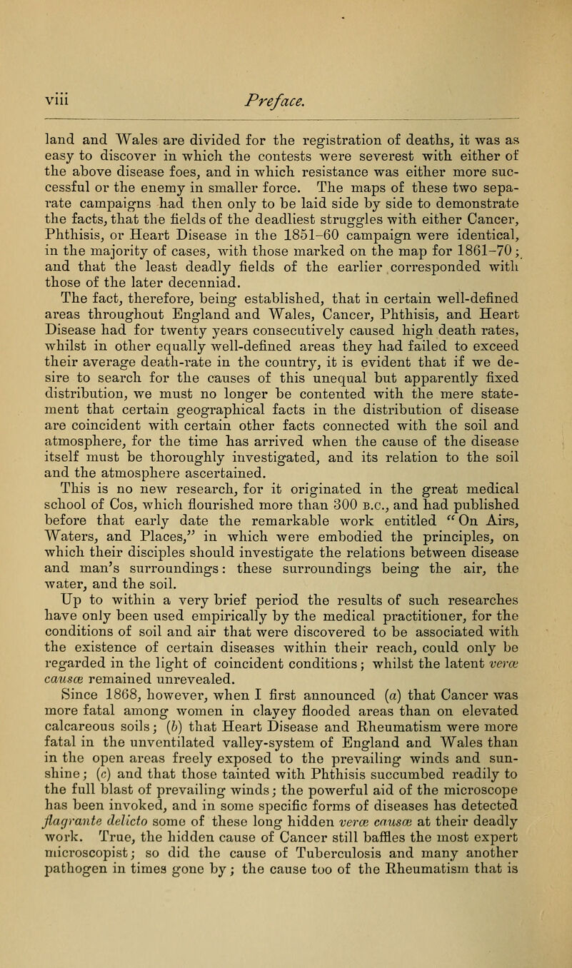 land and Wales are divided for the registration of deaths, it was as easy to discover in which the contests were severest with either of the above disease foes, and in which resistance was either more suc- cessful or the enemy in smaller force. The maps of these two sepa- rate campaigns had then only to be laid side by side to demonstrate the facts, that the fields of the deadliest struggles with either Cancer, Phthisis, or Heart Disease in the 1851-60 campaign were identical, in the majority of cases, with those marked on the map for 1861-70; and that the least deadly fields of the earlier corresponded with those of the later decenniad. The fact, therefore, being established, that in certain well-defined areas throughout England and Wales, Cancer, Phthisis, and Heart Disease had for twenty years consecutively caused high death rates, whilst in other equally well-defined areas they had failed to exceed their average death-rate in the country, it is evident that if we de- sire to search for the causes of this unequal but apparently fixed distribution, we must no longer be contented with the mere state- ment that certain geographical facts in the distribution of disease are coincident with certain other facts connected Avith the soil and atmosphere, for the time has arrived when the cause of the disease itself must be thoroughly investigated, and its relation to the soil and the atmosphere ascertained. This is no new research, for it originated in the great medical school of Cos, which flourished more than 300 B.C., and had published before that early date the remarkable work entitled  On Airs, Waters, and Places, in which were embodied the principles, on which their disciples should investigate the relations between disease and man's surroundings: these surroundings being the air, the water, and the soil. Up to within a very brief period the results of such researches have only been used empirically by the medical practitioner, for the conditions of soil and air that were discovered to be associated with the existence of certain diseases within their reach, could only be regarded in the light of coincident conditions; whilst the latent verce. caiisce remained unrevealed. Since 1868, however, when I first announced (a) that Cancer was more fatal among women in clayey flooded areas than on elevated calcareous soils; (&) that Heart Disease and Rheumatism were more fatal in the unventilated valley-system of England and Wales than in the open areas freely exposed to the prevailing winds and sun- shine ; (c) and that those tainted with Phthisis succumbed readily to the full blast of prevailing winds; the powerful aid of the microscope has been invoked, and in some specific forms of diseases has detected. flagrante delicto some of these long hidden vera2 causoi at their deadly work. True, the hidden cause of Cancer still bafiles the most expert microscopist; so did the cause of Tuberculosis and many another pathogen in times gone by; the cause too of the Rheumatism that is