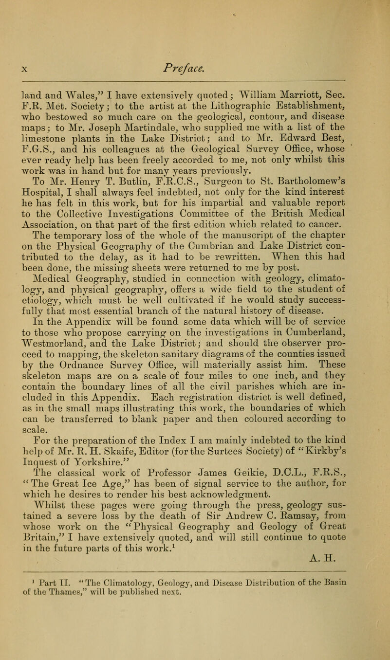 land and Wales/' I have extensively quoted; William Marriott, Sec. F.R. Met. Society; to tlie artist at the Lithographic Establishment, who bestowed so much care on the geological, contour, and disease maps; to Mr, Joseph Martindale, who supplied me with a list of the limestone plants in the Lake District; and to Mr. Edward Best, F.G.S., and his colleagues at the Geological Survey Ofl&ce, whose ever ready help has been freely accorded to me, not only whilst this Avork was in hand but for many years previously. To Mr. Henry T. Butlin, F.R.C.S., Surgeon to St. Bartholomew's Hospital, I shall always feel indebted, not only for the kind interest he has felt in this work, but for his impartial and valuable report to the Collective Investigations Committee of the British Medical Association, on that part of the first edition which related to cancer. The temporary loss of the whole of the manuscript of the chapter on the Physical Geography of the Cumbrian and Lake District con- tributed to the delay, as it had to be rewritten. When this had been done, the missing sheets were returned to me by post. Medical Geography, studied in connection with geology, climato- logy, and physical geography, offers a wide field to the student of etiology, which must be well cultivated if he would study success- fully that most essential branch of the natural history of disease. In the Appendix will be found some data which will be of service to those who propose carrying on the investigations in Cumberland, Westmorland, and the Lake District; and should the observer pro- ceed to mapping, the skeleton sanitary diagrams of the counties issued by the Ordnance Survey Office, will materially assist him. These skeleton maps are on a scale of four miles to one inch, and they contain the boundary lines of all the civil joarishes which are in- cluded in this Appendix. Each registration district is well defined, as in the small maps illustrating this work, the boundaries of which can be transferred to blank paper and then coloured according to scale. For the preparation of the Index I am mainly indebted to the kind help of Mr. R. H. Skaife, Editor (for the Surtees Society) of Kirkby's Inquest of Yorkshire. The classical work of Professor James Geikie, D.C.L., F.R.S.,  The Great Ice Age, has been of signal service to the author, for which he desires to render his best acknowledgment. Whilst these pages were going through the press, geology sus- tained a severe loss by the death of Sir Andrew C. Ramsay, from whose work on the Physical Geogi-aphy and Geology of Great Britain, I have extensively quoted, and will still continue to quote in the future parts of this work.^ A. H. ' i'art TI. The Climatology, Geology, and Disease Distribution of the Basin of the Thames, ■will be published next.