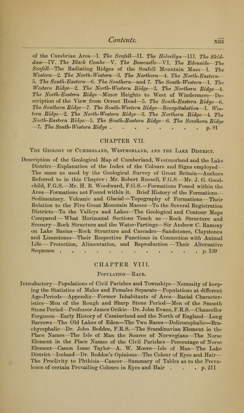 o£ the Cumbrian Area—I. The Scafell—ll. The Helvellyn—III. The SMd- daiv—lY. The Blade Comhe~-Y, Thp, Bewcastle—VI. The Edenside~The Scafell—The Eadiatmg Ridges of the Scafell Mountain Mass—1. The Western—2. The North-Western—3. The Northern—4:. The North-Eastern- .5. The South-Eastern—Q. The Southern—and 7. The South-Western—1. The Western Ridge—2. The North-Western Ridge—3. The Northern Ridge—4. The North-Eastern Ridge—Minor Heights to West of Windermere—De- scription of the View from Orrest Head—5. The South-Eastern Ridge—6. The Southern Ridge—7. The South-Western Ridge—Recapitulation—1. Wes- tern Ridge—2. The North-Western Ridge—3. The Northern Ridge—4. The North-Eastern Ridge—5. The South-Eastern Ridge—6. The Southern Ridge —7. The South-Western Ridge p. 91 CHAPTER VII. Tjie Geology of Cumberland, Westmorland, and the Lake District. Description of the Geological Map of Cumberland, Westmorland and the Lake District—Explanation of the Index of the Colours and Signs employed— The same as used by the Geological Survey of Great Britain—Authoj-s Referred to in this Chapter : Mr. Robert Russell, F.G.S.—Mr. J. G. Good- child, F.G.S.—Mr. H. B. Woodward, F.G.S.—Formations Found within the Area—Formations not Found within it. Brief History of the Formations— Sedimentary. Volcanic and Glacial—Topography of Formations—Their Relation to the Five Great Mountain Masses—To the Several Registration Districts—To the Valleys and Lakes—The Geological and Contour Maps Comjjared — What Horizontal Sections Teach us — Rock Structure and Scenery—Rock Structure and the Water-Partings—Sir Andrew C. Ramsay on Lake Basins—Rock Structure and Cascades—Sandstones, Claystones and Limestones—Their Respective Functions in Connection with Animal Life — Protection, Alimentation, and Reproduction — Their Alternative Sequence 2'- 139 CHAPTER VIIL Population—Race. Introductory—Populations of Civil Parishes and Townships—Necessity of keep- ing the Statistics of Males and Females Separate—Populations at different Age-Pei'iods—Appendix—Former Inhabitants of Area—Racial Character- istics—Men of the Rough and Sharp Stone Period—Men of the Smooth Stone Period—Professor James Geikie—Dr. John Evans, F.R.S.—Chancellor Fei'guson—Early Histoiy of Cumberland and the North of England—Long Barrows—The Old Lakes of Eden—The Two Races—Dolicocephalic—Bra- chycephalic—Dr. John Beddoe, F.R.S.—The Scandinavian Element in the Place Names—The Isle of Man the Source of Norwegians—The Norse Element in the Place Names of the Civil Parishes—Percentage of Norse Element—Canon Isaac Taylor—A. W. Moore—Isle of Man—The Lake District—Iceland—Dr. Beddoe's Opinions—The Colour of Eyes and Hair— The Proclivity to Phthisis—Cancer—Summary of Tables as to the Pi-eva- lence of certain Prevailing Colours in Eyes and Hair . . , p.2\\