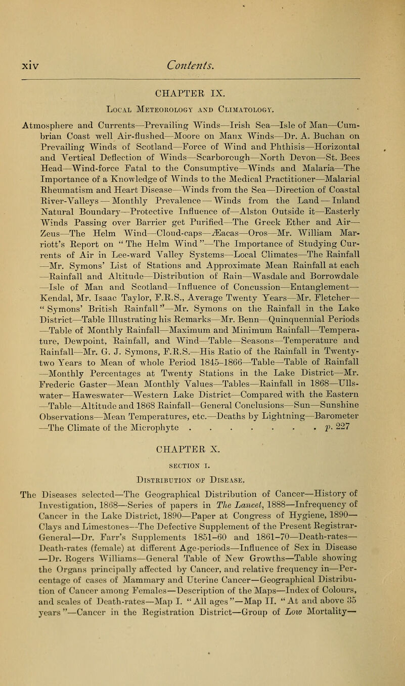 CHAPTER IX. Local Meteorology and Climatology. Atmosphere and Currents—Prevailing Winds—Irish Sea—^Isle of Man—Cum- brian Coast well Air-flushed—Moore on Manx Winds—Dr. A. Buchan on Prevailing Winds of Scotland—Force of Wind and Phthisis—Horizontal and Vertical Deflection of Winds—Scarborough—North Devon—St. Bees Head—Wind-force Fatal to the Consumptive—Winds and Malaria—The Importance of a Knowledge of Winds to the Medical Practitioner—Malarial Rheumatism and Heart Disease—Winds from the Sea—Direction of Coastal River-Valleys — Monthly Prevalence — Winds from the Land — Inland !Natural Boundary—Protective Influence of—Alston Outside it—Easterly Winds Passing over Barrier get Piirified—The Greek Ether and Air— Zeus—The Helm Wind—Cloud-caps—Ji]acas—Oros—Mr. William Mar- riott's Report on  The Helm Wind —The Importance of Studying Cur- rents of Air in Lee-ward Valley Sj^stems—Local Climates—The Rainfall —Mr. Symons' List of Stations and Approximate Mean Rainfall at each —Rainfall and Altitude—Distribution of Rain—Wasdale and Borrowdale —Isle of Man and Scotland—Influence of Concussion—Entanglement— Kendal, Mr. Isaac Taylor, E.R.S., Average Twenty Years—Mr. Fletcher—  Symons' British Rainfall—Mr. Symons on the Rainfall in the Lake District—Table Illustrating his Remarks—Mr. Benn—Quinquennial Periods —Table of Monthly Rainfall—Maximum and Minimum Rainfall—Tempera- ture, Dewpoint, Rainfall, and Wind—Table—Seasons—Temperature and Rainfall—Mr. G. J. Symons, F.R.S.—His Ratio of the Rainfall in Twenty- two Years to Mean of whole Period 1845-1866—Table—Table of Rainfall —Monthly Percentages at Twenty Stations in the Lake District—Mr. Frederic Gaster—Mean Monthly Values—Tables—Rainfall in 1868—Ulls- water—Haweswater—Western Lake District—Compared with the Eastern —Table—Altitude and 1868 Rainfall—General Conclusions—Sun—Sunshine Observations—Mean Temperatures, etc.—Deaths by Lightning—Barometer —The Climate of the Microphyte 2'. 227 CHAPTER X. SECTION I. DlSTRIUUTIOX OE DISEASE. The Diseases selected—The Geographical Distribution of Cancer—History of Investigation, 1868—Series of papers in The Lancel, 1888—Infrequency of Cancer in the Lake District, 1890—Paper at Congi^ess of Hygiene, 1890— Clays and Limestones—The Defective Supplement of the Present Registrar- General—Dr. Farr's Supplements 1851-60 and 1861-70—Death-rates- Death-rates (female) at different Age-periods—Influence of Sex in Disease —Dr. Rogers Williams—General Table of New Growths—Table showing the Organs principally affected by Cancer, and relative frequency in—Per- centage of cases of Mammary and Uterine Cancer—Geographical Distribu- tion of Cancer among Females—Description of the Maps—Index of Colours, and scales of Death-rates—Map I.  All ages —Map II.  At and above 35 years —Cancer in the Registration District—Group of Loio Mortality—