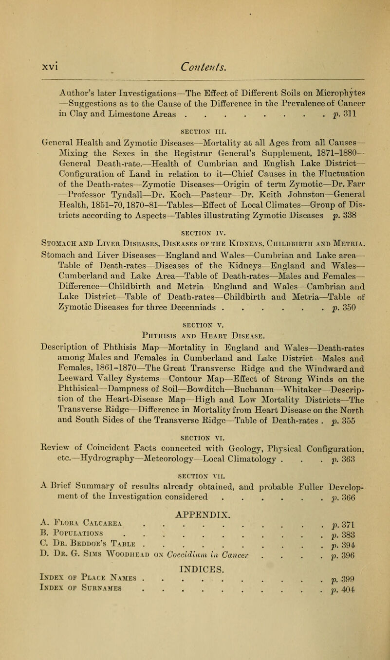 Author's later Investigations—The Effect of Different Soils on Microphytes —Suggestions as to the Cause of the Difference in the Prevalence of Cancer in Clay and Limestone Areas p. 311 SECTION III. General Health and Zymotic Diseases—Mortality at all Ages from all Causes— Mixing the Sexes in the Registrar General's Supplement, 1871-1880— General Death-rate.—Health of Cumbrian and English Lake District— Configuration of Land in relation to it—Chief Causes in the Fluctuation of the Death-rates—Zymotic Diseases—Origin of term Zymotic—Dr, Farr —Professor Tyndall—Dr. Koch—Pasteur—Dr, Keith Johnston—General Health, 1851-70,1870-81—Tables—Effect of Local Climates—Group of Dis- tricts according to Aspects—Tables illustrating Zymotic Diseases f. 338 section iv. Stomach and Liver Diseases, Diseases of the Kidneys. Childbirth and Metria. Stomach and Liver Diseases—England and Wales—Cuml)rian and Lake area— Table of Death-rates—Diseases of the Kidneys—England and Wales— Cumberland and Lake Area—Table of Death-rates—Males and Females— Difference—Childbirth and Metria—England and Wales—Cambrian and Lake District—Table of Death-rates—Childbirth and Metria—Table of Zymotic Diseases for three Decenniads p. 350 section y. Phthisis and Heart Disease. Description of Phthisis Map—Mortality in England and Wales—Death-rates among Males and Females in Cumberland and Lake District—Males and Females, 1861-1870—The Great Transverse Ridge and the Windward and Leeward Valley Systems—Contour Map—Effect of Strong Winds on the Phthisical—Dampness of Soil—Bowditch—Buchanan—Whitaker—Descrip- tion of the Heart-Disease Map—High and Low Mortality Districts—The Transverse Ridge—Difference in Mortality from Heart Disease on the North and South Sides of the Transverse Ridge—Table of Death-rates . -p. 355 section VI. Review of Coincident Facts connected with Geology, Physical Configuration, etc.—Hydrography—Meteorology—Local Climatology . . . f. 363 SECTION VII. A Brief Summary of results already obtained, and probable Fuller Develop- ment of the Investigation considered p. 366 APPENDIX. A. Flora Calcarea «. 371 B. Populations p. 383 C. Dr. Beddoe's Taulk »,. 39^, D. Dr. G. Sims WoouiiEAi) o.\ C'occ/J<;(U)i i/i Ca»cer .... p. 396 INDICES. Index of Place Names « 39P Index of Surnames rt. 404