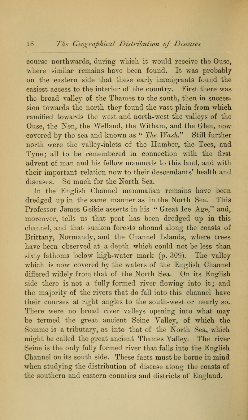 course northwards, during wliicli it would receive tlie Ouse, where similar remains have been found. It was probably on the eastern side that these early immigrants found the easiest access to the interior of the country. First there was the broad valley of the Thames to the south, then in succes- sion towards the north they found the vast plain from which ramified towards the west and north-west the valleys of the Ouse, the Nen, the Welland, the Witham, and the Grlen, now covered by the sea and known as  Tlie. Wash.'' Still further north were the valley-inlets of the Humber, the Tees, and Tyne; all to be remembered in connection with the first advent of man and his fellow mammals to this land, and with their important relation now to their descendants' health and diseases. So much for the North Sea. In the Eng^lish Channel mammalian remains have been dredged up in the same manner as in the North Sea. This Professor James Geikie asserts in his  Grreat Ice Age, and, moreover, tells us that peat has been dredged up in this channel, and that sunken forests abound along the coasts of Brittany, Normandy, and the Channel Islands, where trees have been observed at a depth which could not be less than sixty fathoms below high-water mark (p. 309), The valley which is now covered by the waters of the English Channel differed widely from that of the North Sea. On its English side there is not a fully formed river flowing into it; and the majority of the rivers that do fall into this channel have their courses at right angles to the south-west or nearly so. There were no broad river valleys opening into what may be termed the great ancient Seine Valley, of which the Somme is a tributary, as into that of the North Sea, which might be called the great ancient Thames Valley. The river Seine is the only fully formed river that falls into the English Channel on its south side. These facts must be borne in mind when studying the distribution of disease along the coasts of the southern and eastern counties and districts of England.