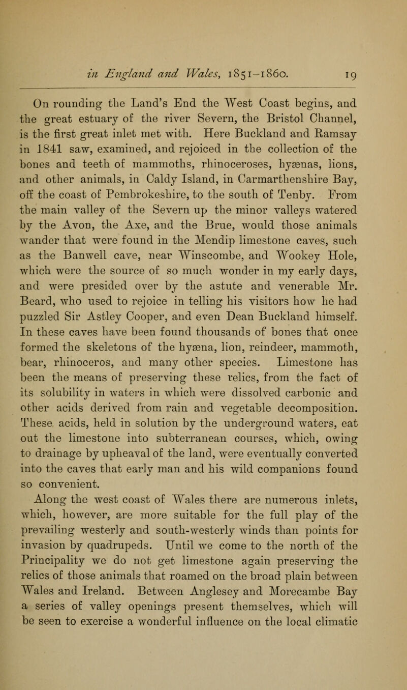 On rounding tbe Land's End the West Coast begins, and the great estuary of the river Severn, the Bristol Channel, is the first great inlet met with. Here Bucklaud and Ramsay in 1841 saw, examined, and rejoiced in the collection of the bones and teeth of mammoths, rhinoceroses, hysenas, lions, and other animals, in Caldy Island, in Carmarthenshire Bay, off the coast of Pembrokeshire, to the south of Tenby. From the main valley of the Severn up the minor valleys watered by the Avon, the Axe, and the Brue, would those animals wander that were found in the Mendip limestone caves, such as the Ban well cave, near Winscombe, and Wookey Hole, which were the source of so much wonder in my early days, and were presided over by the astute and venerable Mr. Beard, who used to rejoice in telling his visitors how he had puzzled Sir Astley Cooper, and even Dean Buckland himself. In these caves have been found thousands of bones that once formed the skeletons of the hygena, lion, reindeer, mammoth, bear, rhinoceros, and many other species. Limestone has been the means of preserving these relics, from the fact of its solubility in waters in which were dissolved carbonic and other acids derived from rain and vegetable decomposition. These acids, held in solution by the underground waters, eat out the limestone into subterranean courses, which, owing to drainage by upheaval of the land, were eventually converted into the caves that early man and his wild companions found so convenient. Along the west coast of Wales there are numerous inlets, which, however, are more suitable for the full play of the prevailing westerly and south-westerly winds than points for invasion by quadrupeds. Until we come to the north of the Principality we do not get limestone again preserving the relics of those animals that roamed on the broad plain between Wales and Ireland. Between Anglesey and Morecambe Bay a series of valley openings present themselves, which will be seen to exercise a wonderful influence on the local climatic