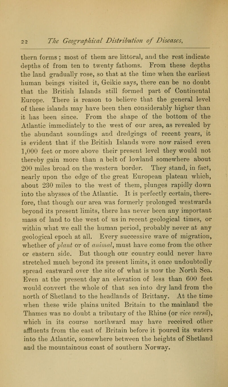 tliern forms ; most of them are littoral, and the rest indicate depths of from ten to twenty fathoms. From these depths the land gradually rose, so that at the time when the earliest human beings visited it, Greikie says, there can be no doubt that the British Islands still formed part of Continental Europe. There is reason to believe that the general level of these islands may have been then considerably higher than it has been since. From the shape of the bottom of the Atlantic immediately to the west of our area, as revealed by the abundant soundings and dredgings of recent years, it is evident that if the British Islands were now raised even 1,000 feet or more above their present level they would not thereby gain more than a belt of lowland somewhere about 200 miles broad on the western border. They stand, in fact, nearl}^ upon the edge of the great European plateau which, about 230 miles to the west of them, plunges rapidly down into the abysses of the Atlantic. It is perfectly certain, there- fore, that though our area was formerly prolonged westwards beyond its present limits, there has never been any important mass of land to the west of us in recent geological times, or within what we call the human period, probably never at any geological epoch at all. Every successive wave of migration, whether oilAani or of aniinal, must have come from the other or eastern side. But though our country could never have stretched much beyond its present limits, it once undoubtedly spread eastward over the site of what is now the North Sea. Even at the present day an elevation of less than COO feet would convert the whole of that sea into dry land from the north of Shetland to the headlands of Brittany. At the time when these wide plains united Britain to the mainland the Thames was no doubt a tributary of the PJiine (or vice versd)^ which in its course northward may have received other affluents from the east of Britain before it poured its waters into the Atlantic, somewhere between the heights of Shetland and the mountainous coast of southern Norway.