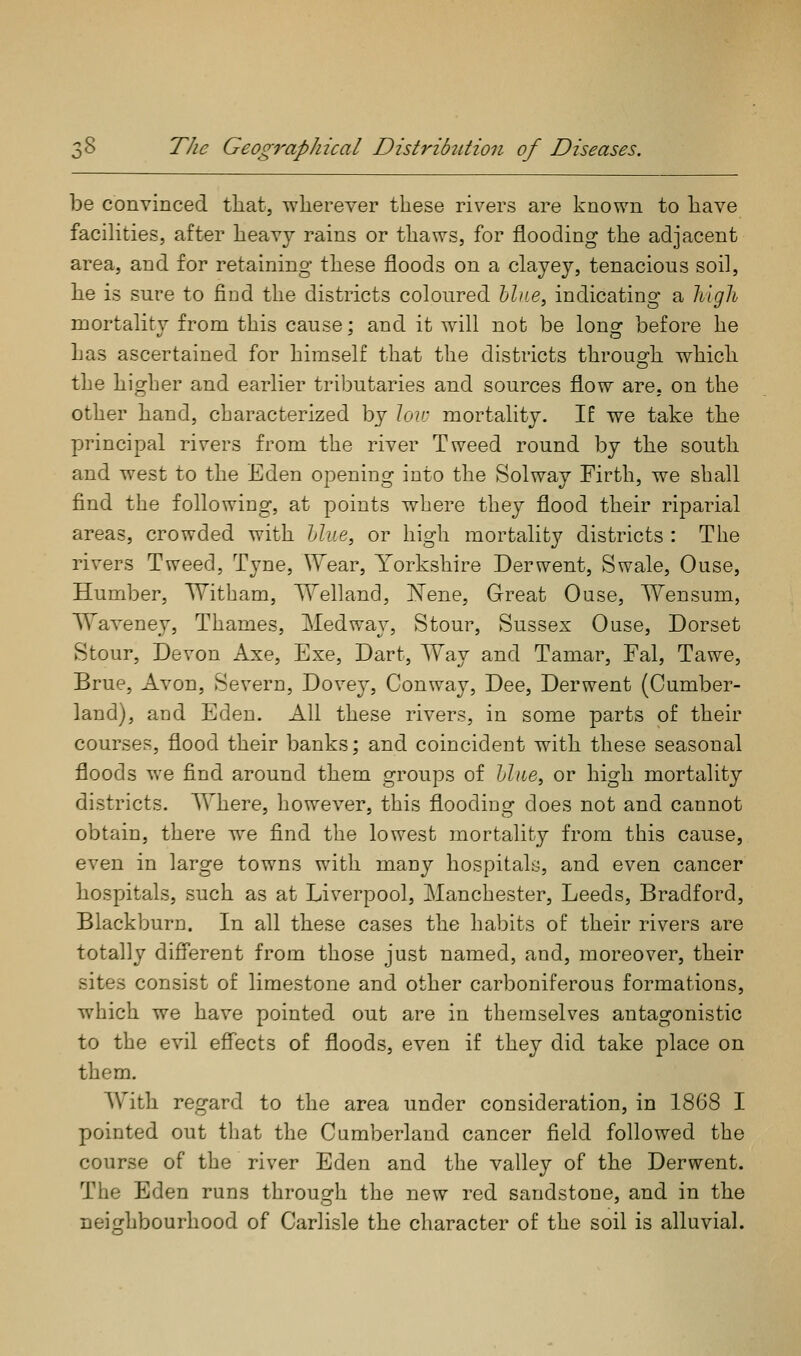 be convinced that, -wherever these rivers are known to have facilities, after heavy rains or thaws, for flooding the adjacent area, and for retaining these floods on a clayey, tenacious soil, he is sure to find the districts coloured hlne, indicating a liigli mortality from this cause; and it will not be long before he has ascertained for himself that the districts throug-h which the higher and earlier tributaries and sources flow are. on the other hand, characterized by \ov: mortality. If we take the principal rivers from the river Tweed round by the south and west to the Eden opening into the Solway Firth, we shall find the following, at points where they flood their riparial areas, crowded with hlue, or high mortality districts : The rivers Tweed, Tyne, Wear, Yorkshire Derwent, Swale, Ouse, Humber, Witbam, TVelland, Nene, Great Ouse, Wensum, Waveney, Thames, Medway, Stour, Sussex Ouse, Dorset Stour, Devon Axe, Exe, Dart, Way and Tamar, Fal, Tawe, Brue, Avon, Severn, Dovey, Conway, Dee, Derwent (Cumber- land), and Eden. All these rivers, in some parts of their courses, flood their banks; and coincident with these seasonal floods we find around them groups of liliie, or high mortality districts. Where, however, this flooding does not and cannot obtain, there w^e find the lowest mortality from this cause, even in large towns with many hospitals, and even cancer hospitals, such as at Liverpool, Manchester, Leeds, Bradford, Blackburn. In all these cases the habits of their rivers are totally different from those just named, and, moreover, their sites consist of limestone and other carboniferous formations, which we have pointed out are in themselves antagonistic to the evil effects of floods, even if they did take place on them. With regard to the area under consideration, in 18G8 I pointed out that the Cumberland cancer field followed the course of the river Eden and the valley of the Derwent. The Eden runs through the new red sandstone, and in the nei^^hbourhood of Carlisle the character of the soil is alluvial.