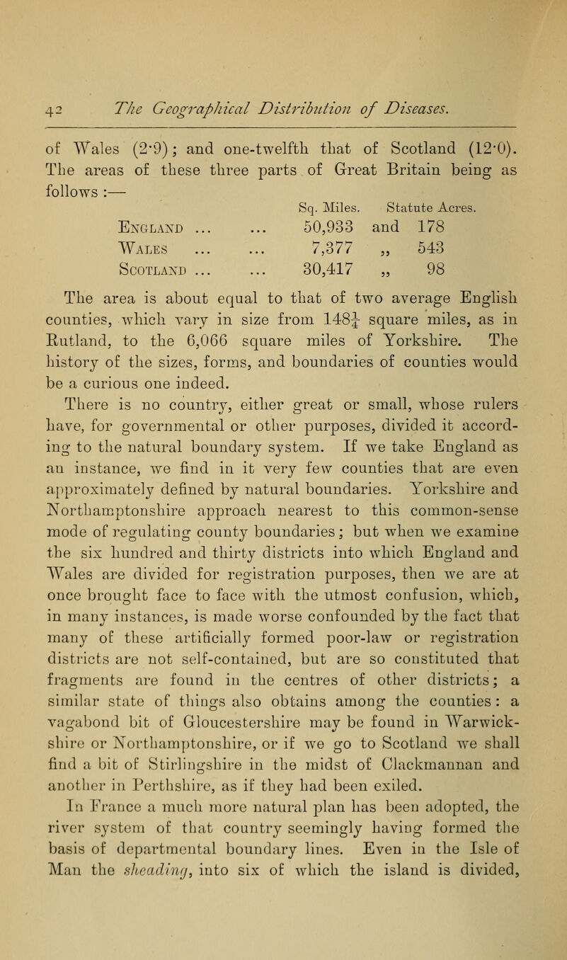 of Wales (2-9); and one-twelfth that of Scotland (12-0). The areas of these three parts of Great Britain being as follows :— Sq. Miles. Statute Acres. England 50,933 and 178 Wales ... ... 7,377 „ 543 ScoTLAXD 30,417 „ 98 The area is about equal to that of two average English counties, ^vhich A^ary in size from 148^ square miles, as in Rutland, to the 6,066 square miles of Yorkshire. The history of the sizes, forms, and boundaries of counties would be a curious one indeed. There is no country, either great or small, whose rulers have, for governmental or other purposes, divided it accord- ing to the natural boundary system. If we take England as an instance, we find in it very few counties that are even approximately defined by natural boundaries. Yorkshire and Nortbam.ptonshire approach nearest to this common-sense mode of regulating county boundaries; but when we examine the six hundred and thirty districts into which England and Wales are divided for registration purposes, then we are at once brought face to face with the utmost confusion, which, in many instances, is made worse confounded by the fact that many of these artificially formed poor-law or registration districts are not self-contained, but are so constituted that fragments are found in the centres of other districts; a similar state of things also obtains among the counties : a vagabond bit of Gloucestershire may be found in Warwick- shire or Northamptonshire, or if we go to Scotland w^e shall find a bit of Stirlingshire in the midst of Clackmannan and another in Perthshire, as if they had been exiled. In France a much more natural plan has been adopted, the river system of that country seemingly having formed the basis of departmental boundary lines. Even in the Isle of Man the Hlieadinfj, into six of which the island is divided,