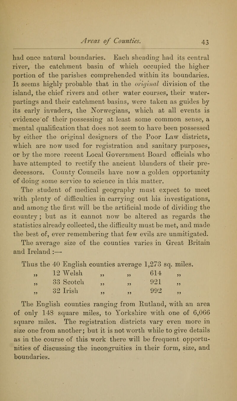 A7^cas of Comities. had once natural boundaries. Eacli sheading had its central river, the catchment basin of which occupied the higher portion of the parishes comprehended within its boundaries. It seems highly probable that in the orvjiiial division of the island, the chief rivers and other water courses, their water- partings and their catchment basins, were taken as guides by its early invaders, the Norwegians, which at all events is evidence'of their possessing at least some common sense, a mental qualification that does not seem to have been possessed by either the original designers of the Poor Law districts, which are now used for registration and sanitary purposes, or by the more recent Local Government Board officials who have attempted to rectify the ancient blunders of their pre- decessors. County Councils have now a golden opportunity of doing: some service to science in this matter. The student of medical geography mast expect to meet with plenty of difficulties in carrying out his investigations, and amons: the first will be the artificial mode of dividino; the country; but as it cannot now be altered as regards the statistics already collected, the difficulty must be met, and made the best of, ever remembering that few evils are unmitigated. The average size of the counties varies in Great Britain and Ireland :—• Thus the 40 English counties average 1,273 sq. miles. 12 Welsh „ „ 614 33 Scotch „ „ 921 32 Irish „ „ 992 The English counties ranging from Rutland, with an area of only 148 square miles, to Yorkshire with one of 6,066 square miles. The registration districts vary even more in size one from another; but it is not worth while to give details as in the course of this work there will be frequent opportu- nities of discussing the incongruities in their form, size, and boundaries.