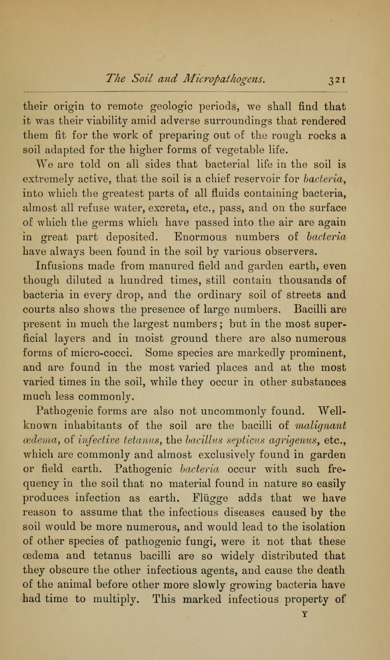 their origin to remote geologic periods, we shall find that it was their viability amid adverse surroundings that rendered them fit for the work of preparing out of the rough rocks a soil adapted for the higher forms of vegetable life. We are told on all sides that bacterial life in the soil is extremely active, that the soil is a chief reservoir for bacteria, into which the greatest parts of all fluids containing bacteria, almost all refuse water, excreta, etc., pass, and on the surface of which the germs which have passed into the air are again in great part deposited. Enormous numbers of bacteria have always been found in the soil by various observers. Infusions made from manured field and garden earth, even though diluted a hundred times, still contain thousands of bacteria in every drop, and the ordinary soil of streets and courts also shows the presence of large numbers. Bacilli are present in much the largest numbers; but in the most super- ficial layers and in moist ground there are also numerous forms of micro-cocci. Some species are markedly prominent, and are found in the most varied places and at the most varied times in the soil, while they occur in other substances much less commonly. Pathogenic forms are also not uncommonly found. Well- known inhabitants of the soil are the bacilli of malignant oedema, of infective tetanus, the bacillus septicus agrigenus, etc., which are commonly and almost exclusively found in garden or field earth. Pathogenic bacteria occur with such fre- quency in the soil that no material found in nature so easily produces infection as earth. Fliigge adds that we have reason to assume that the infectious diseases caused by the soil would be more numerous, and would lead to the isolation of other species of pathogenic fungi, were it not that these oedema and tetanus bacilli are so widely distributed that they obscure the other infectious agents, and cause the death of the animal before other more slowly growing bacteria have had time to multiply. This marked infectious property of Y