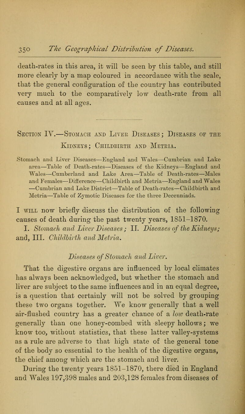 death-rates in this area, it will be seen bj this table, and still more clearly by a map coloured in accordance with the scale, that the general configuration of the country has contributed very much to the comparatively low death-rate from all causes and at all asres. Section IV.—Stomach axd Lia'ee Diseases; Diseases of the Kidneys; Childbirth axd Meteia. Stomach and Liver Diseases—England and Wales—CumlDrian and Lake area—Table of Death-rates—Diseases of the Kidneys—England and Wales—Cumberland and Lake Area—Table of Death-rates—Males and Females—Difference—Childbirth and Metria—England and Wales —Cumbrian and Lake District—Table of Death-rates—Childbirth and Metria—Table of Zymotic Diseases for the three Decenniads. I AVILL now briefly discuss the distribution of the following causes of death during the past twenty years, 1851-1870. I. Stomach and Liver Diseases; II. Diseases of the Kidneys; and, III. Childbirth and Metria. Diseases of Stomach and Liver. That the digestive organs are influenced by local climates has always been acknowledged, but whether the stomach and liver are subject to the same influences and in an equal degree, is a question that certainly will not be solved by grouping these two organs together. TVe know generally that a well air-flushed country has a greater chance of a low death-rate generally than one honey-combed with sleepy hollows; we know too, without statistics, that these latter valley-systems as a rule are adverse to that high state of the general tone of the body so essential to the health of the digestive organs, the chief among which are the stomach and liver. During the twenty years 1851-1870, there died in England and Wales 197,398 males and 203,128 females from diseases of