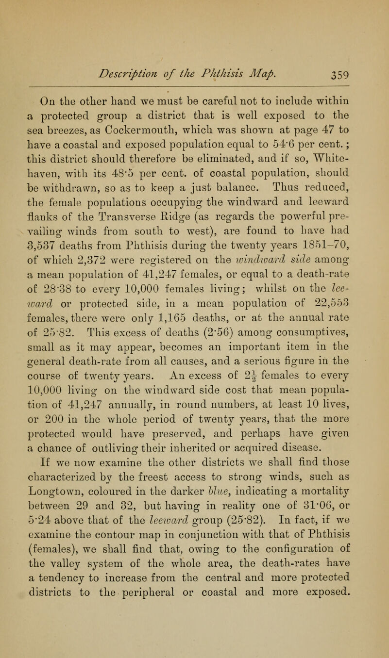 On the other hand we must be careful not to include within a protected group a district that is well exposed to the sea breezes, as Cockerraouth, which was shown at page 47 to have a coastal and exposed population equal to 54*6 per cent.; this district should therefore be eliminated, and if so, Wliite- haven, with its 48'5 per cent, of coastal population, should be withdrawn, so as to keep a just balance. Thus reduced, the female populations occupying the windward and leeward flanks of the Transverse Ridge (as regards the powerful pre- vailing winds from south to west), are found to have had 3,537 deaths from Phthisis during the twenty years 1851-70, of which 2,372 were registered on the luinclward side among a mean population of 41,247 females, or equal to a death-rate of 28'oB to every 10,000 females living; whilst on the lee- ward or protected side, in a mean population of 22,553 females, there were only 1,165 deaths, or at the annual rate of 25'82. This excess of deaths (256) among consumptives, small as it may appear, becomes an important item in the general death-rate from all causes, and a serious figure in the course of twenty years. An excess of 2^ females to every 10,000 living on the windward side cost that mean popula- tion of 41,247 annually, in round numbers, at least 10 lives, or 200 in the whole period of twenty years, that the more protected would have preserved, and perhaps have given a chance of outliving their inherited or acquired disease. If we now examine the other districts we shall find those characterized by the freest access to strong winds, such as Longtown, coloured in the darker blue, indicating a mortality between 29 and 32, but having in reality one of 31 06, or 5*24 above that of the leeward group (2582). In fact, if we examine the contour map in conjunction with that of Phthisis (females), we shall find that, owing to the configuration of the valley system of the whole area, the death-rates have a tendency to increase from the central and more protected districts to the peripheral or coastal and more exposed.