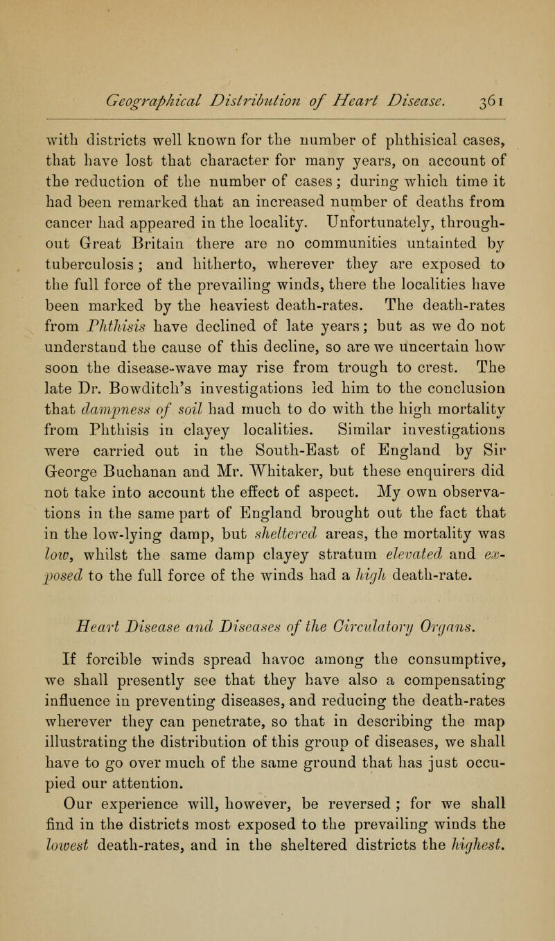 with districts well known for the number of phthisical cases, that have lost that character for many years, on account of the reduction of the number of cases; during which time it had been remarked that an increased number of deaths from cancer had appeared in the locality. Unfortunately, through- out Great Britain there are no communities untainted by tuberculosis; and hitherto, wherever they are exposed to the full force of the prevailing winds, there the localities have been marked by the heaviest death-rates. The death-rates from Phthisis have declined of late years; but as we do not understand the cause of this decline, so are we uncertain how soon the disease-wave may rise from trough to crest. The late Dr. Bowditch's investigations led him to the conclusion that dampness of soil had much to do with the high mortality from Phthisis in clayey localities. Similar investigations were carried out in the South-East of England by Sir George Buchanan and Mr. Whitaker, but these enquirers did not take into account the effect of aspect. My own observa- tions in the same part of England brought out the fact that in the low-lying damp, but sheltered areas, the mortality was loWf whilst the same damp clayey stratum elevated and ex- posed to the full force of the winds had a high death-rate. Heart Disease and Diseases of the Givculatory Organs. If forcible winds spread havoc among the consumptive, we shall presently see that they have also a compensating influence in preventing diseases, and reducing the death-rates wherever they can penetrate, so that in describing the map illustrating the distribution of this group of diseases, we shall have to go over much of the same ground that has just occu- pied our attention. Our experience will, however, be reversed ; for we shall find in the districts most exposed to the prevailing winds the loivest death-rates, and in the sheltered districts the highest.