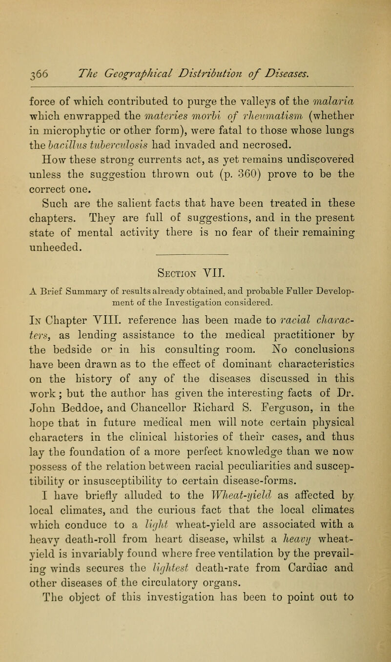 3 force of whicli contributed to purge the valleys of the malaria which enwrapped the materies morhi of rheumatism (whether in microphytic or other form), were fatal to those whose lungs the hacillus tiiberndosis had invaded and necrosed. How these strong currents act, as yet remains undiscovered unless the suggestion tlirown out (p. 360) prove to be the correct one. Such are the salient facts that have been treated in these chapters. They are full of suggestions, and in the present state of mental activity there is no fear of their remaining unheeded. Section VIL A Brief Summary of results already obtained, and probable Fuller Develop- ment of the Investigation considered. In Chapter YIIL reference has been made to racial charac- ters, as lending assistance to the medical practitioner by the bedside or in his consulting room. No conclusions have been drawn as to the effect of dominant characteristics on the history of any of the diseases discussed in this work; but the author has given the interesting facts of Dr. John Beddoe, and Chancellor Eichard S. Ferguson, in the hope that in future medical men will note certain physical characters in the clinical histories of their cases, and thus lay the foundation of a more perfect knowledge than we now possess of the relation between racial peculiarities and suscep- tibility or insusceptibiUty to certain disease-forms. I have briefly alluded to the Wheat-yield as affected by local climates, and the curious fact that the local climates which conduce to a ligJit wheat-yield are associated with a heavy death-roll from heart disease, whilst a heavjj wheat- yield is invariably found where free ventilation by the prevail- ing winds secures the lightest death-rate from Cardiac and other diseases of the circulatory organs. Tlie object of this investigation has been to point out to