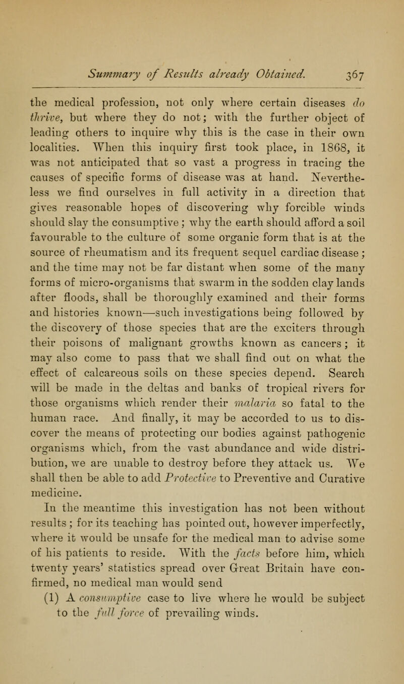 the medical profession, not only where certain diseases do thrive, but where they do not; with the further object of leading others to inquire why this is the case in their own localities. When this inquiry first took place, in 18G8, it was not anticipated that so vast a progress in tracing the causes of specific forms of disease was at hand. Neverthe- less we find ourselves in full activity in a direction that gives reasonable hopes of discovering why forcible winds should slay the consumptive ; why the earth should afford a soil favourable to the culture of some organic form that is at the source of rheumatism and its frequent sequel cardiac disease; and the time may not be far distant when some of the many forms of micro-organisms that swarm in the sodden clay lands after floods, shall be thoroughly examined and their forms and histories known—such investigations being followed by the discovery of those species that are the exciters through their poisons of malignant growths known as cancers; it may also come to pass that we shall find out on what the effect of calcareous soils on these species depend. Search will be made in the deltas and banks of tropical rivers for those organisms which render their malaria so fatal to the human race. And finally, it may be accorded to us to dis- cover the means of protecting our bodies against pathogenic organisms which, from the vast abundance and wide distri- bution, we are unable to destroy before they attack us. We shall then be able to add Protedice to Preventive and Curative medicine. In the meantime this investigation has not been without results ; for its teaching has pointed out, however imperfectly, where it would be unsafe for the medical man to advise some of his patients to reside. With the facts before him, which twenty years' statistics spread over Grreat Britain have con- firmed, no medical man would send (1) A consumptii'e case to live where he would be subject to the full force of prevailing winds.