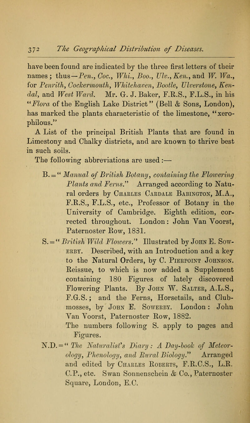 have been found are indicated by the three first letters of their names; thus—P^'?^., (7oc., Whi.^ Boo., Ulv.,Ken., and W. Wa., for Penrith, GocJcermouth, Whitehaven, Bootle, Ulverstone, Ken- dal, and West Ward. Mr. G-. J. Baker, F.R.S., F.L.S., in his ^'^ Flora of the EngUsh Lake District (Bell & Sons, London), has marked the plants characteristic of the limestone, xero- philous. A List of the principal British Plants that are found in Limestony and Chalky districts, and are known to thrive best in such soils. The following abbreviations are used :— B. =  Manual of British Botany, containing the Flowering Plants and Ferns.'' Arranged according to Natu- ral orders by Chaeles Caedale Babington, M.A., F.R.S., F.L.S., etc.. Professor of Botany in the University of Cambridge. Eighth edition, cor- rected throughout. London: John Yan Voorst, Paternoster Bow, 1831. S. =  British Wild Floiuers. Illustrated by John E. Sow- ERBT. Described, with an Introduction and a key to the Natural Orders, by C. Pierpoint Johnson. Reissue, to which is now added a Supplement containing 180 Figures of lately discovered Flowering Plants. By John W. Salter, A.L.S., F.G.S.; and the Ferns, Horsetails, and Club- mosses, by John E. Sowerby. London: John Yan Yoorst, Paternoster Row, 1882. The numbers following S. apply to pages and Figures. N.D. = TAe Naturalist's Diary: A Day-ho oh of Meteor- ology, Phenology, and Rural Biology. Arranged and edited by Charles Roberts, F.R.C.S., L.R. C.P., etc. Swan Sonnenschein & Co., Paternoster Square, London, E.C.