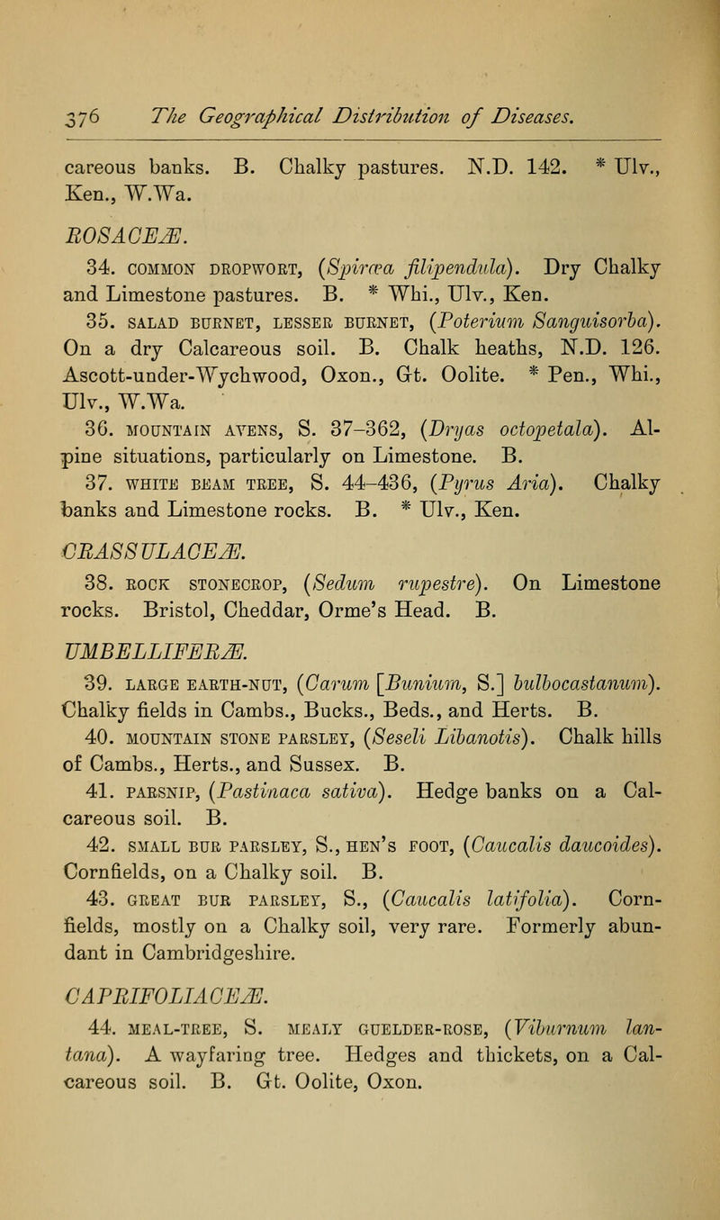 careous banks. B. Chalky pastures. N.D. 142. * Ulv., Ken., W.Wa. 34. COMMON DROPWORT, (Spivcea filipendula). Dry Chalky and Limestone pastures. B. * Whi., Ulv., Ken. 35. SALAD BURNET, LESSER BURNET, [Potevium Sanguisovha). On a dry Calcareous soil. B. Chalk heaths, N.D. 126. Ascott-under-Wychwood, Oxon., Gt. Oolite. * Pen., Whi., Ulv., W.Wa. 36. MOUNTAIN AVENS, S. 37-362, {Dryas octojpetala). Al- pine situations, particularly on Limestone. B. 37. WHITE BEAM TREE, S. 44-436, (Pyvus Aria). Chalky banks and Limestone rocks. B. * Ulv., Ken. CBAS8ULAGEJ]]. 38. ROCK STONECROP, (Sedum rupestre). On Limestone rocks. Bristol, Cheddar, Orme's Head. B. UMBELLIFEB^. 39. LARGE EARTH-NUT, {Garum [Bunium, S.] bulbocastanum). Chalky fields in Cambs., Bucks., Beds., and Herts. B. 40. MOUNTAIN STONE PARSLEY, {Seseli Libanotis). Chalk hills of Cambs., Herts., and Sussex. B. 41. PARSNIP, (Pastinaca sativa). Hedge banks on a Cal- careous soil. B. 42. SMALL BUR PARSLEY, S., hen's FOOT, [Gaucalis daucoides). Cornfields, on a Chalky soil. B. 43. GREAT BUR PARSLEY, S., (Gaucalis latifolia). Corn- fields, mostly on a Chalky soil, very rare. Formerly abun- dant in Cambridgeshire. CAPBIFOLIAGE^. 44. meal-tree, S. mealy guelder-rose, {Vihuiiium Ian- tana). A wayfaring tree. Hedges and thickets, on a Cal- careous soil. B. Gt. Oolite, Oxon.