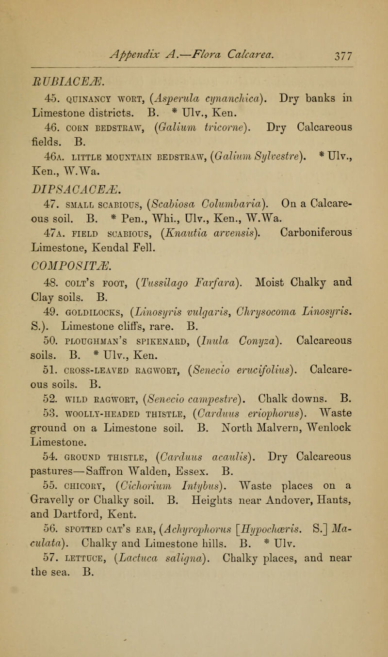nVBIACEM. 45. QUiNANCY WORT, {Aspevula ajnanchica). Dry banks in Limestone districts. B. * Ulv., Ken. 46. CORN BEDSTPvAW, (Galium tricorne). Dry Calcareous fields. B. 46a. little mountain bedstraw, (Galium Sylvestre). * Ulv., Ken., W.Wa. BIFSACAGE.E. 47. small scabious, (Scahiosa Columharia). On a Calcare- ous soil. B. * Pen., Whi., Ulv., Ken., W.Wa. 47a. field scabious, (Knaittia arveusis). Carboniferous Limestone, Kendal Fell. COMPOSITE 48. colt's toot, (T'lissilago Farfara). Moist Chalky and Clay soils. B. 49. goldilocks, (Linosyris vulgaris, Chrysocoma Linosyris. S.). Limestone cliffs, rare. B. 50. ploughman's spikenard, (Inula Gonyza). Calcareous soils. B. * Ulv., Ken. 51. cross-leaved ragwort, (Senecio erucifolius). Calcare- ous soils. B. 52. WILD ragwort, (Senecio camijestre). Chalk downs. B. 53. WOOLLY-HEADED THISTLE, (Cavduiis eriopkoTus). AYaste ground on a Limestone soil. B. North Malvern, Wenlock Limestone. 54. ground THISTLE, (Gavduus acaulis). Dry Calcareous pastures—Saffron Walden, Essex. B. 55. CHICORY, (Gicliorium Intyhus). Waste places on a Gravelly or Chalky soil. B. Heights near Andover, Hants, and Dartford, Kent. 56. SPOTTED cat's EAR, (Achjro]jhorus [Hypochceris. S.] Ma- culata). Chalky and Limestone hills. B. * Ulv. 57. lettuce, [Lactuca saligna). Chalky places, and near the sea. B.