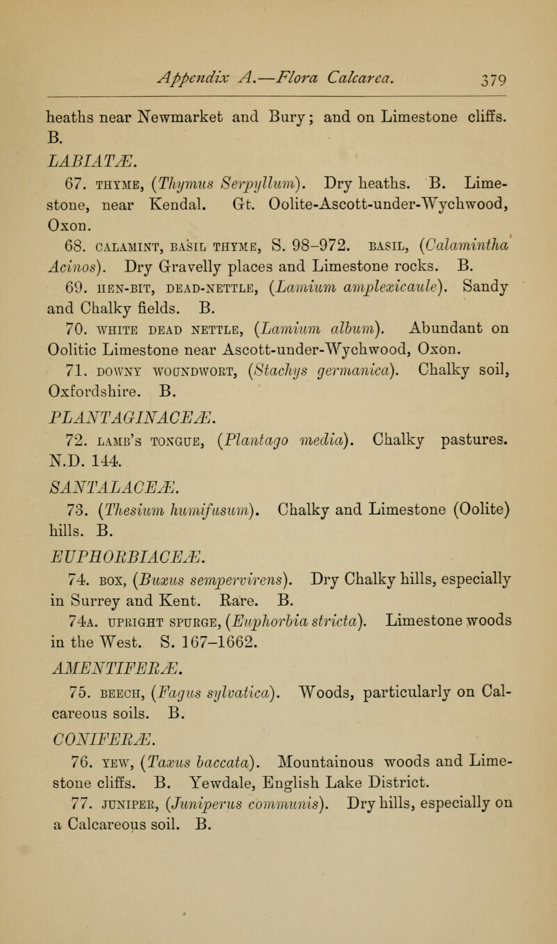 heaths near Newmarket and Bury; and on Limestone cUffs. B. LABIATE. ^1. THYME, {Tliymiis Serpylliim). Dry heaths. B. Lime- stone, near Kendal. Grt. Oolite-Ascott-under-'Wychwood, Oxon. ^S. CALAMiNT, BASIL THYME, S. 98-972. BASIL, (Calamintha Acinos). Dry Grravelly places and Limestone rocks. B. 69. HEN-BIT, DEAD-NETTLE, {Lcvmium amjjlexicaule). Sandy and Chalky fields. B. 70. WHITE DEAD NETTLE, {Lcimium alhum). Abundant on Oolitic Limestone near Ascott-under-Wychwood, Oxon. 71. DOWNY woQNDWGiiT, {Stachjs germaiuca). Chalky soil, Oxfordshire. B. PLANTAGINACEJ^. 72. lamb's TONGUE, [Plaiitago media). Chalky pastures. N.D. 144. SANTALACE^. 73. [Thesium Immifiisum), Chalky and Limestone (Oolite) hills. B. EUPHOBBIACE.E. 74. BOX, (Biixus seynpervirens). Dry Chalky hills, especially in Surrey and Kent. Rare. B. 74a. UPRIGHT SPURGE, {Euphovbia stricta). Limestone woods in the West. S. 167-1662. AMENTIEEB.E. 75. BEECH, {FagUS sylvatica). Woods, particularly on Cal- careous soils. B. GONIFEB^. JQ. YEW, {Taxus haccata). Mountainous woods and Lime- stone cliffs. B. Yewdale, English Lake District. ^1. JUNIPER, (JuniperUS communis). Dry hills, especially on a Calcareous soil. B.