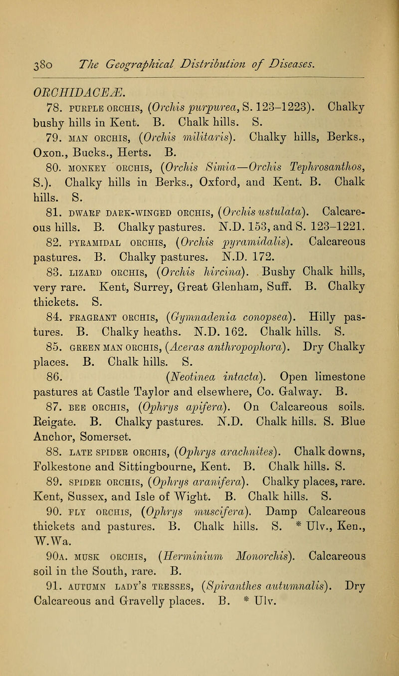 OBGHIDACEJE. 78. PURPLE ORCHIS, (OrcA-is pirpztrea, S. 123-1223). Chalky busliy hills in Kent. B. Chalk hills. S. 79. MAN ORCHIS, {Orchis inilitaris). Chalky hills, Berks., Oxon., Bucks., Herts. B. 80. MONKEY ORCHIS, (Orcliis Simla—Orchis Tephrosanthos, S.). Chalky hills in Berks., Oxford, and Kent. B. Chalk hills. S. 81. DWARF DARK-WINGED ORCHIS, [OrcMs ustulato). Calcare- ous hills. B. Chalky pastures. N.D. 153, and S. 123-1221. 82. PYRAMIDAL ORCHIS, (OrcMs pyramidaUs). Calcareous pastures. B. Chalky pastures. N.D. 172. 83. LIZARD ORCHIS, {OrcMs hircina). Bushy Chalk Mils, very rare. Kent, Surrey, Grreat Glenham, Suff. B. Chalky thickets. S. 84. FRAGRANT ORCHIS, {Gymnadeuia conopsea). Hilly pas- tures. B. Chalky heaths. N.D. 162. Chalk hills. S. 85. GR^E}^ MA^ORGEis, {Aceras anthropophora). Dry Chalky places. B. Chalk hills. S. 86. {Neotinea intacta). Open limestone pastures at Castle Taylor and elsewhere, Co. Gralway. B. 87. BEE ORCHIS, {Ophrys apifera). On Calcareous soils. Eeigate. B. Chalky pastures. N.D. Chalk hills. S. Blue Anchor, Somerset. 88. LATE SPIDER ORCHIS, {Ophrys arachnites). Chalk downs, Folkestone and Sittingbourue, Kent. B. Chalk hills. S. 89. SVLD'ER ORGRis, {Ophrys aranifera). Chalky places, rare. Kent, Sussex, and Isle of Wight. B. Chalk hills. S. 90. FLY ORCHIS, (Ophrys muscifera). Damp Calcareous thickets and pastures. B. Chalk hills. S. * Ulv., Ken., W.Wa. 90a. musk ORCHIS, {Hermini'iLm Monorchis). Calcareous soil in the South, rare. B. 91. AUTQMN lady's TRESSES, {Spiraiithes aiitumnalis). Dry Calcareous and Gravelly places. B. * Ulv.