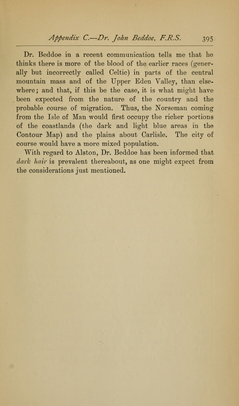 Dr. Beddoe in a recent communication tells me that he thinks there is more of the blood of the earlier races (gener- ally but incorrectly called Celtic) in parts of the central mountain mass and of the Upper Eden Valley, than else- where; and that, if this be the case, it is what might have been expected from the nature of the country and the probable course of migration. Thus, the Norseman coming from the Isle of Man would first occupy the richer portions of the coastlands (the dark and light blue areas in the Contour Map) and the plains about Carlisle. The city of course would have a more mixed population. With regard to Alston, Dr. Beddoe has been informed that duarh hair is prevalent thereabout, as one might expect from the considerations just mentioned.