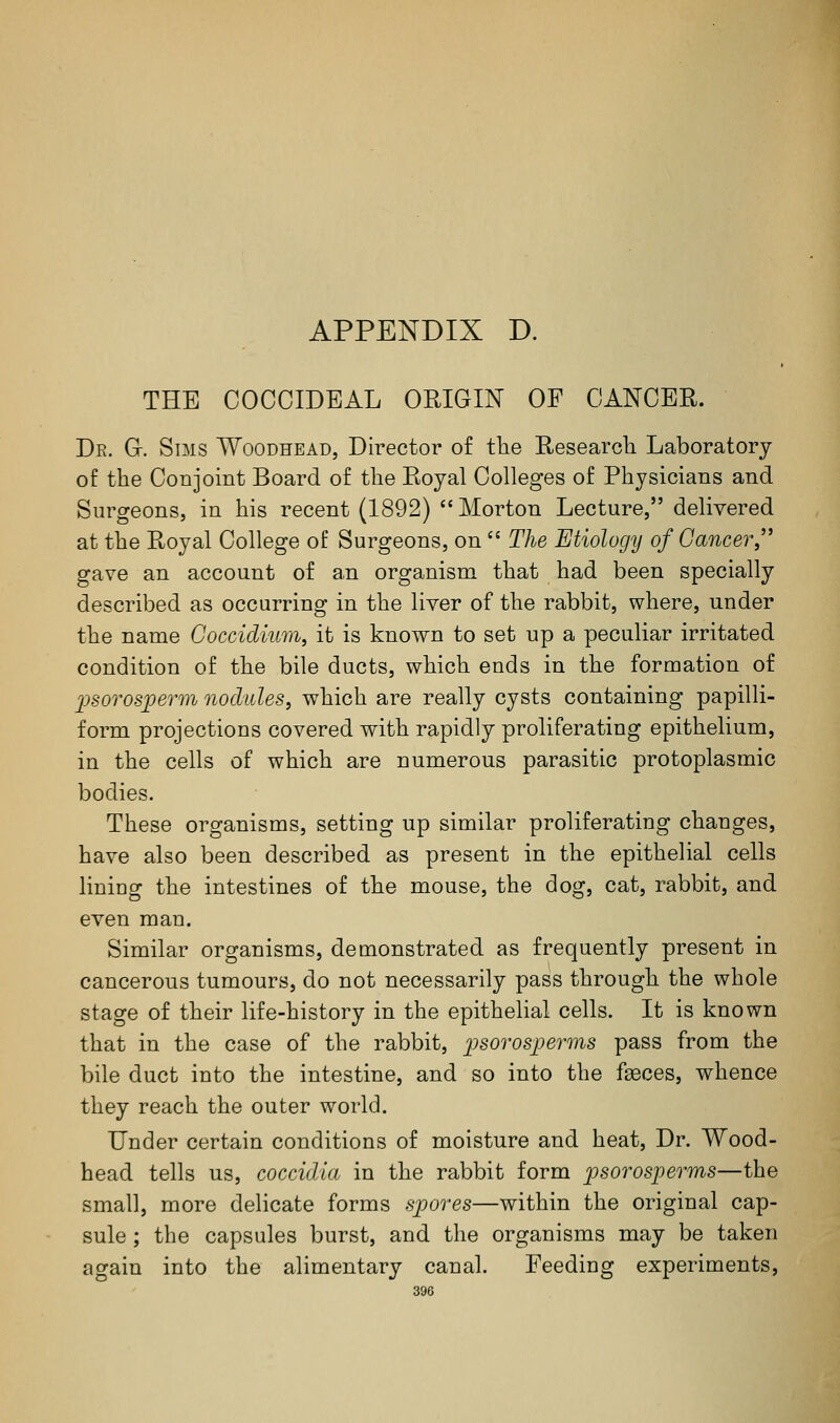 APPENDIX D. THE COCOIDBAL ORIGIN OF CANCER. De. G. Sims Woodhead, Director of tlie Eesearch Laboratory of the Conjoint Board of tlie Royal Colleges of Physicians and Surgeons, in his recent (1892)  Morton Lecture, delivered at the Royal College of Surgeons, on  The Etiology of Cancer gave an account of an organism that had been specially described as occurring in the liver of the rabbit, where, under the name Goccidium, it is known to set up a peculiar irritated condition of the bile ducts, which ends in the formation of X)SorosjpeTm nodules, which are really cysts containing papilli- form projections covered with rapidly proliferating epithelium, in the cells of which are numerous parasitic protoplasmic bodies. These organisms, setting up similar proliferating changes, have also been described as present in the epithelial cells lining the intestines of the mouse, the dog, cat, rabbit, and even man. Similar organisms, demonstrated as frequently present in cancerous tumours, do not necessarily pass through the whole stage of their life-history in the epithelial cells. It is known that in the case of the rabbit, psorosperms pass from the bile duct into the intestine, and so into the faeces, whence they reach the outer world. Under certain conditions of moisture and heat. Dr. Wood- head tells us, coccidia in the rabbit form jpsorosperms—the small, more delicate forms spores—within the original cap- sule ; the capsules burst, and the organisms may be taken again into the alimentary canal. Feeding experiments,