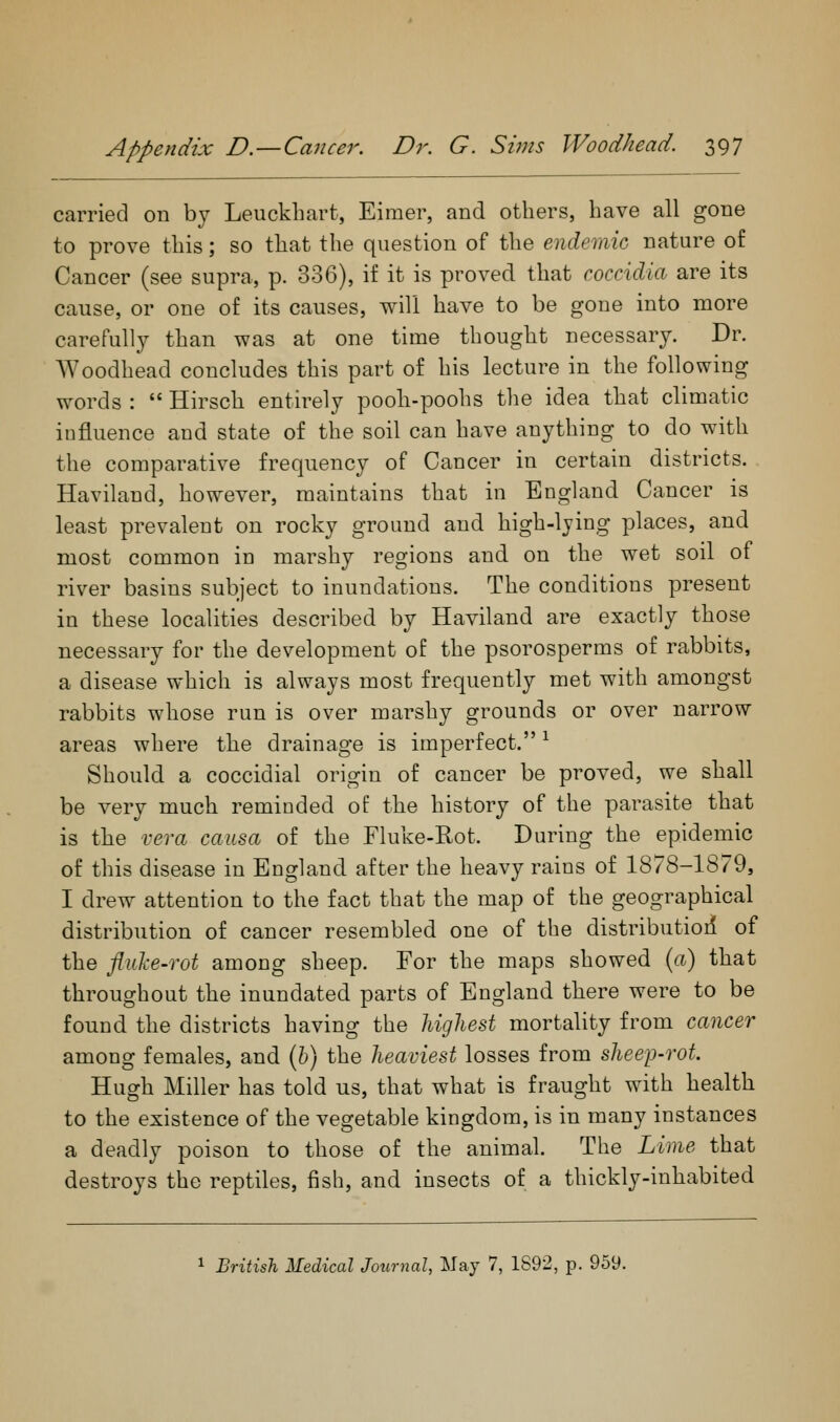 carried on by Leuckhart, Eimer, and others, have all gone to prove this; so that the question of the endemic nature of Cancer (see supra, p. 336), if it is proved that coccidia are its cause, or one of its causes, will have to be gone into more carefully than was at one time thought necessary. Dr. AYoodhead concludes this part of his lecture in the following words :  Hirsch entirely pooh-poohs the idea that climatic influence and state of the soil can have anything to do with the comparative frequency of Cancer in certain districts. Haviland, however, maintains that in England Cancer is least prevalent on rocky ground and high-lying places, and most common in marshy regions and on the wet soil of river basins subject to inundations. The conditions present in these localities described by Haviland are exactly those necessary for the development of the psorosperms of rabbits, a disease which is always most frequently met with amongst rabbits whose run is over marshy grounds or over narrow areas where the drainage is imperfect. ^ Should a coccidial origin of cancer be proved, we shall be very much reminded of the history of the parasite that is the vera causa of the Fluke-Rot. During the epidemic of this disease in England after the heavy rains of 1878-1879, I drew attention to the fact that the map of the geographical distribution of cancer resembled one of the distributioil of the fliiJce-rot among sheep. For the maps showed (a) that throughout the inundated parts of England there were to be found the districts having the highest mortality from cancer among females, and (b) the heaviest losses from shee'p-rot Hugh Miller has told us, that what is fraught with health to the existence of the vegetable kingdom, is in many instances a deadly poison to those of the animal. The Lime that destroys the reptiles, fish, and insects of a thickly-inhabited British Medical Journal, May 7, 1892, p. 959.
