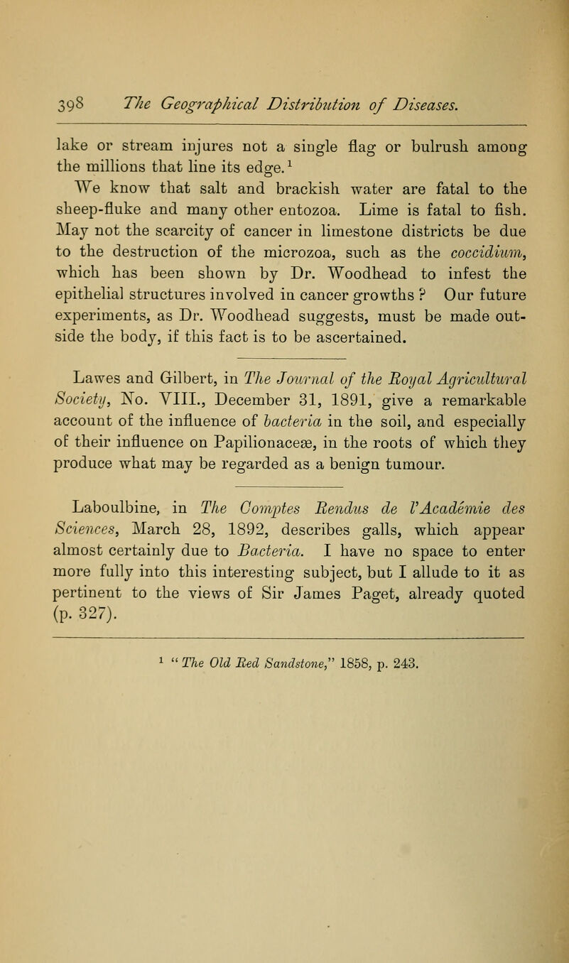 lake or stream injures not a single flag or bulrush among the millions that line its edg-e. ^ We know that salt and brackish water are fatal to the sheep-fluke and many other entozoa. Lime is fatal to fish. May not the scarcity of cancer in limestone districts be due to the destruction of the microzoa, such as the coccidium, which has been shown by Dr. Woodhead to infest the epithelial structures involved in cancer growths ? Our future experiments, as Dr. Woodhead suggests, must be made out- side the body, if this fact is to be ascertained. Lawes and Gilbert, in The Journal of the Royal Agricultural Society, No. YIII., December 31, 1891, give a remarkable account of the influence of bacteria in the soil, and especially of their influence on Papilionacese, in the roots of which they produce what may be regarded as a benign tumour. Laboulbine, in The Gom^jtes Bendus de l'Academic des Sciences, March 28, 1892, describes galls, which appear almost certainly due to Bacteria. I have no space to enter more fully into this interesting subject, but I allude to it as pertinent to the views of Sir James Paget, already quoted (p. 327). 1  The Old Bed Sandstone;' 1858, p. 243.