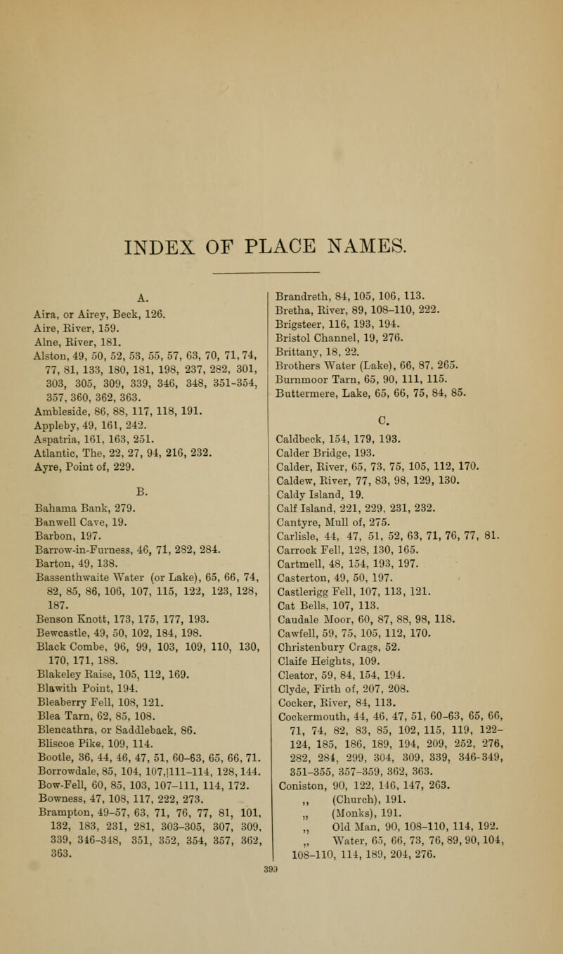 A. Aira, or Airey, Beck, 126. Aire, River, 159. Alne, Eiver, 181. Alston, 49, 50, 52, 53, 55, 57, 63, 70, 71,74, 77, 81, 133, 180, 181, 198, 237, 282, 301, 303, 305, 309, 339, 346, 348, 351-354, 357, 360, 362, 363. Ambleside, 86, 88, 117, 118, 191. Appleby, 49, 161,242. Aspatria, 161, 163, 251. Atlantic, The, 22, 27, 94, 216, 232. Ayre, Point of, 229. B. Bahama Bank, 279. Banwell Cave, 19. Barbon, 197. Barrow-in-Fm-ness, 46, 71, 282, 284. Barton, 49, 138. Bassenthwaite Water (or Lake), 65, 66, 74, 82, 85, 86, 106, 107, 115, 122, 123, 128, 187. Benson Knott, 173, 175, 177, 193. Bewcastle, 49, 50, 102, 184, 198. Black Combe, 96, 99, 103, 109, 110, 130, 170, 171, 188. Blakeley Eaise, 105, 112, 169. Blawith Point, 194. Bleaberry Fell, 108, 121. Blea Tarn, 62, 85, 108. Blencathra, or Saddleback, 86, Bliscoe Pike, 109, 114. Bootle, 36, 44, 46, 47, 51, 60-63, 65, 66, 71. Borrowdale, 85, 104, 107,!lll-114, 128,144. Bow-Fell, 60, 85, 103, 107-111, 114, 172. Bowness, 47, 108, 117, 222, 273. Brampton, 49-57, 63, 71, 76, 77, 81, 101, 132, 183, 231, 281, 303-305, 307, 309, 339, 346-348, 351, 352, 354, 357, 362, 363. Brandreth, 84, 105, 106, 113. Bretha, Eiver, 89, 108-110, 222. Brigsteer, 116, 193, 194. Bristol Channel, 19, 276. Brittany, 18, 22. Brothers Water (Lake), 66, 87, 265. Bm-nmoor Tarn, 65, 90, 111, 115. Buttermere, Lake, 65, 66, 75, 84, 85. C. Caldbeck, 154, 179, 193. Calder Bridge, 193. Calder, Eiver, 65, 73, 75, 105, 112, 170. Caldew, Eiver, 77, 83, 98, 129, 130. Caldy Island, 19. Calf Island, 221, 229. 231, 232. Cantyre, Mull of, 275. Carlisle, 44, 47, 51, 52, 63, 71, 76, 77, 81. CarrockFell, 128, 130, 165. Cartmell, 48, 154, 193, 197. Casterton, 49, 50, 197. Castlerigg Fell, 107, 113, 121. Cat Bells, 107, 113. Caudale Moor, 60, 87, 88, 98, 118. Cawfell, 59, 75, 105, 112, 170. Christenbury Crags, 52. Claife Heights, 109. Cleator, 59, 84, 154, 194. Clyde, Firth of, 207, 208. Cocker, Eiver, 84, 113. Cockermouth, 44, 46, 47, 51, 60-63, 65, 66, 71, 74, 82, 83, 85, 102, 115, 119, 122- 124, 185, 186, 189, 194, 209, 252, 276, 282, 284, 299, 304, 309, 339, 346-349, 351-355, 357-359, 362, 363. Coniston, 90, 122, 146, 147, 263. (Church), 191. „ (Monks), 191. Old Man, 90, 108-110, 114, 192. Water, 65, 66, 73, 76, 89, 90,104, 108-110, 114, 189, 204, 276.