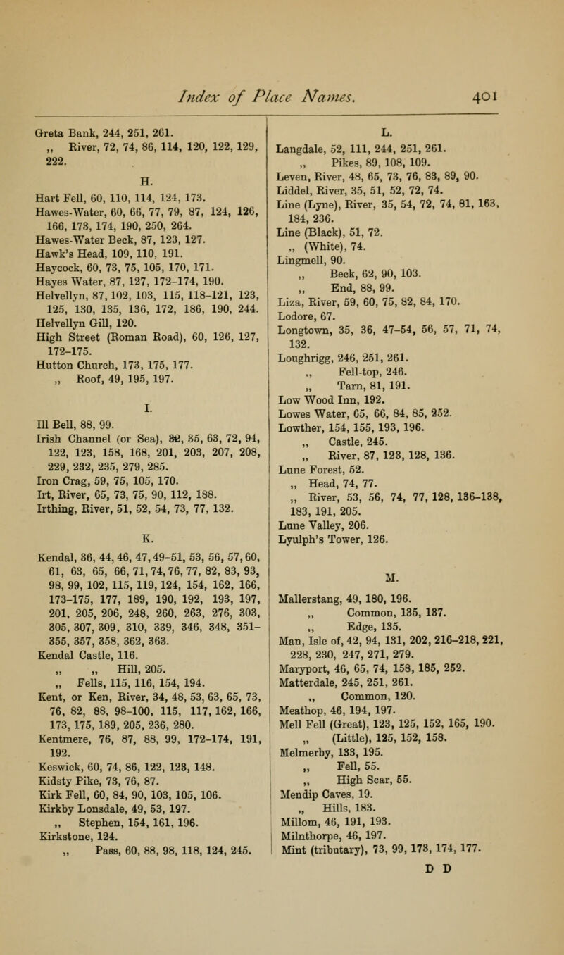 Greta Bank, 244, 251, 261. ,, Eiver, 72, 74, 86, 114, 120, 122, 129, 222. H. Hart Fell, GO, 110, 114, 124, 173. Hawes-Water, 60, 66, 77, 79, 87, 124, 126, 166, 173, 174, 190, 250, 264. Hawes-Water Beck, 87, 123, 127. Hawk's Head, 109, 110, 191. Haycock, 60, 73, 75, 105, 170, 171. Hayes Water, 87, 127, 172-174, 190. Helvellyn, 87,102, 103, 115, 118-121, 123, 125, 130, 135, 136, 172, 186, 190, 244. Helvellyn GiU, 120. High Street (Roman Road), 60, 126, 127, 172-175. Hutton Church, 173, 175, 177. „ Roof, 49, 195, 197. Ill BeU, 88, 99. Irish Channel (or Sea), 36, 35, 63, 72, 94, 122, 123, 158, 168, 201, 203, 207, 208, 229, 232, 235, 279, 285. Iron Crag, 59, 75, 105, 170. Irt, River, 65, 73, 75, 90, 112, 188. Irthing, River, 51, 52, 54, 73, 77, 132. K. Kendal, 36, 44,46, 47,49-51, 53, 56, 57,60. 61, 63, 65, 66,71,74,76,77,82,83,93, 98. 99, 102, 115, 119,124, 154, 162, 166, 173-175, 177, 189, 190, 192, 193, 197, 201, 205, 206, 248, 260, 263, 276, 303, 305, 307, 309, 310, 339, 346, 348, 351- 355, 357, 358, 362, 363. Kendal Castle, 116. „ Hill, 205. „ FeUs, 115, 116, 154, 194. Kent, or Ken, River, 34, 48, 53, 63, 65, 73, 76. 82, 88, 98-100, 115, 117, 162, 166, 173, 175, 189, 205, 236, 280. Kentmere, 76, 87, 88, 99, 172-174, 191, 192. Keswick, 60, 74, 86, 122, 123, 148. Kidsty Pike, 73, 76, 87. Kirk Fell, 60, 84, 90, 103, 105, 106. Kirkby Lonsdale, 49, 53, 197. „ Stephen, 154, 161, 196. Kirkstone, 124. Pass, 60, 88, 98, 118, 124, 245. L. Langdale, 52, 111, 244, 251, 261. Pikes, 89, 108, 109. Leven, River, 48, 65, 73, 76, 83, 89, 90. Liddel, River, 35, 51, 52, 72, 74. Line (Lyne), River, 35, 54, 72, 74, 81, 163, 184, 236. Line (Black), 51, 72. „ (White), 74. Lingmell, 90. Beck, 62, 90, 103. End, 88, 99. Liza, River, 59, 60, 75, 82, 84, 170. Lodore, 67. Longtown, 35, 36, 47-54, 56, 57, 71, 74, 132. Loughrigg, 246, 251, 261. Fell-top, 246. Tarn, 81, 191. Low Wood Inn, 192. Lowes Water, 65, 66, 84, 85, 252. Lowther, 154, 155, 193, 196. Castle, 245. River, 87, 123, 128, 136. Lune Forest, 52. „ Head, 74, 77. „ River, 53, 56, 74, 77, 128, 136-138, 183, 191, 205. Lune Valley, 206. Lyulph's Tower, 126. M. Mallerstang, 49, 180, 196. „ Common, 135, 137. Edge, 135. Man, Isle of, 42, 94, 131, 202, 216-218, 221, 228, 230, 247, 271, 279. Maryport, 46, 65, 74, 158, 185, 252. Matterdale, 245, 251, 261. ,, Common, 120. Meathop, 46, 194, 197. Mell Fell (Great), 123, 125, 152, 165, 190. (Little), 125, 152, 158. Melmerby, 133, 195. FeU, 55. „ High Scar, 55. Mendip Caves, 19. „ Hills, 183. Millom, 46, 191, 193. Milnthorpe, 46, 197. Mint (tributary), 73, 99, 173, 174, 177. D D