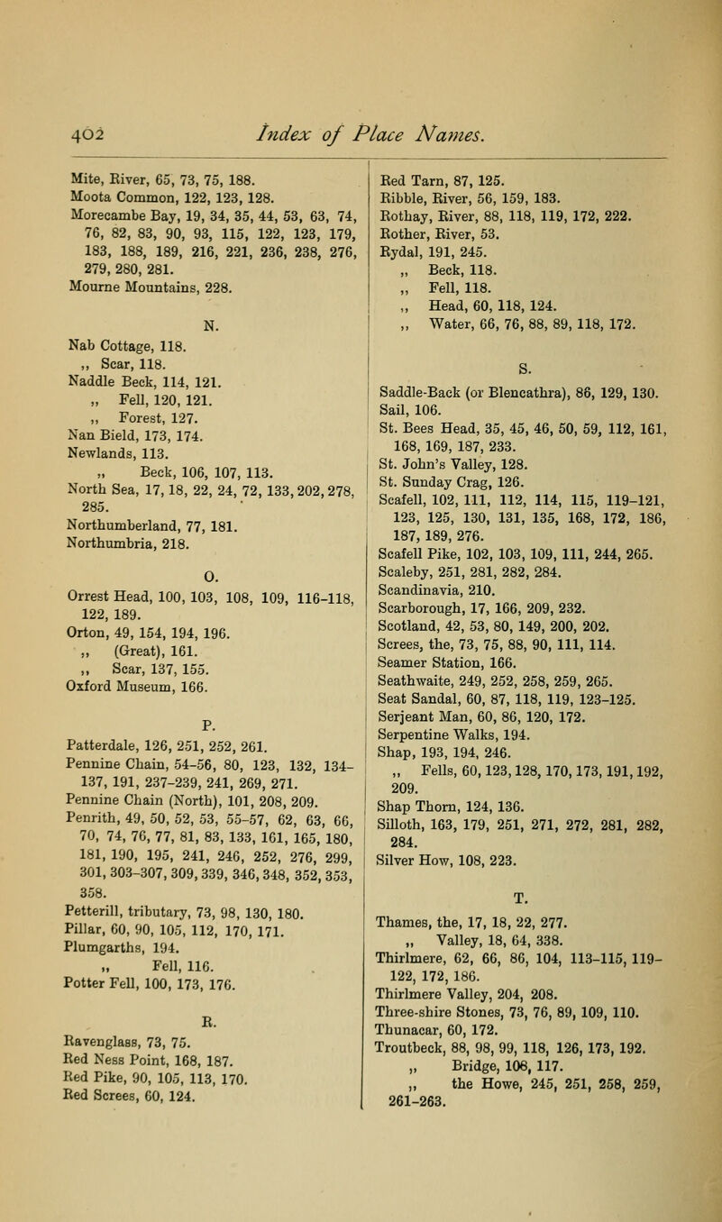 Mite, Eiver, 65, 73, 75, 188. Moota Common, 122, 123, 128. Morecambe Bay, 19, 34, 35, 44, 53, 63, 74, 76, 82, 83, 90, 93, 115, 122, 123, 179, 183, 188, 189, 216, 221, 236, 238, 276, 279, 280, 281. Mourne Mountains, 228. N. Nab Cottage, 118. „ Scar, 118. Naddle Beck, 114, 121. „ FeU, 120, 121. „ Forest, 127. Nan Bield, 173, 174. Newlands, 113. Beck, 106, 107, 113. North Sea, 17, 18, 22, 24, 72, 133,202,278, 285. Northumberland, 77, 181. Northumbria, 218, O. Orrest Head, 100, 103, 108, 109, 116-118, 122, 189. Orton, 49, 154, 194, 196. (Great), 161. „ Scar, 137, 155. Oxford Museum, 166. P. Patterdale, 126, 251, 252, 261. Pennine Chain, 54-56, 80, 123, 132, 134- 137, 191, 237-239, 241, 269, 271. Pennine Chain (North), 101, 208, 209. Penrith, 49, 50, 52, 53, 55-57, 62, 63, 66, 70, 74, 76, 77, 81, 83, 133, 161, 165, 180, 181, 190, 195, 241, 246, 252, 276, 299, 301, 303-307, 309,339, 346,348, 352,353, 358. Petterill, tributary, 73, 98, 130, 180. Pillar, 60, 90, 105, 112, 170, 171. Plumgarths, 194. Fell, 116. Potter Fell, 100, 173, 176. R. Ravenglass, 73, 75. Red Ness Point, 168, 187. Red Pike, 90, 105, 113, 170. Red Screes, 60, 124. Red Tarn, 87, 125. Ribble, River, 56, 159, 183. Rothay, River, 88, 118, 119, 172, 222. Rother, River, 53. Rydal, 191, 245. „ Beck, 118. „ Fell, 118. „ Head, 60, 118, 124. „ Water, 66, 76, 88, 89, 118, 172. S. Saddle-Back (or Blencathra), 86, 129, 130. Sail, 106. St. Bees Head, 35, 45, 46, 60, 59, 112, 161, 168, 169, 187, 233. St. John's Valley, 128. St. Sunday Crag, 126. Scafell, 102, 111, 112, 114, 115, 119-121, 123, 125, 130, 131, 135, 168, 172, 186, 187, 189, 276. Scafell Pike, 102, 103, 109, 111, 244, 265. Scaleby, 251, 281, 282, 284. Scandinavia, 210. Scarborough, 17, 166, 209, 232. Scotland, 42, 53, 80, 149, 200, 202. Screes, the, 73, 75, 88, 90, 111, 114. Seamer Station, 166. Seathwaite, 249, 252, 258, 259, 265. Seat Sandal, 60, 87, 118, 119, 123-125. Serjeant Man, 60, 86, 120, 172. Serpentine Walks, 194. Shap, 193, 194, 246. „ Fells, 60,123,128, 170,173,191,192, 209. Shap Thorn, 124, 136. Silloth, 163, 179, 251, 271, 272, 281, 282, 284. Silver How, 108, 223. Thames, the, 17, 18, 22, 277. „ Valley, 18, 64, 338. Thirlmere, 62, 66, 86, 104, 113-115, 119- 122, 172, 186. Thirlmere Valley, 204, 208. Three-shire Stones, 73, 76, 89, 109, 110. Thunacar, 60, 172. Troutbeck, 88, 98, 99, 118, 126, 173, 192. „ Bridge, 106, 117. „ the Howe, 245, 251, 258, 259, 261-263.