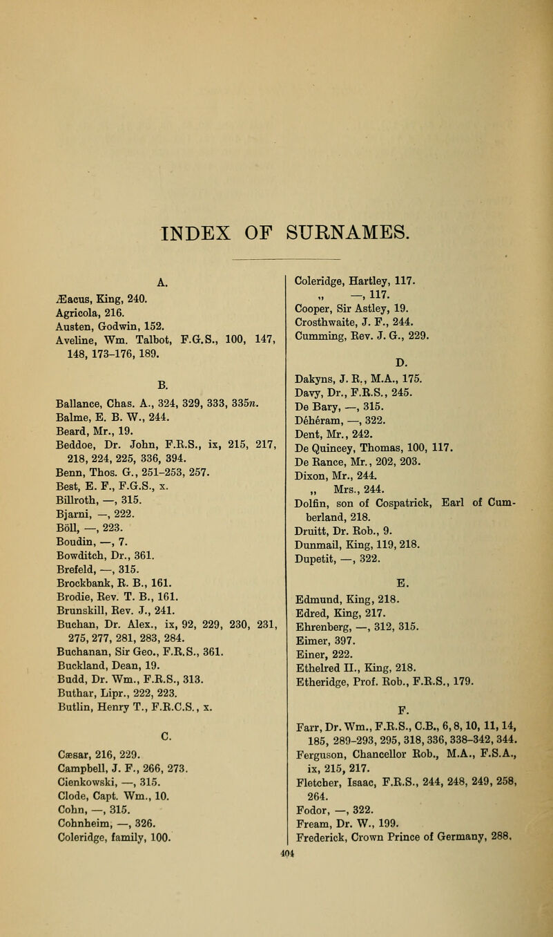 P.G.S., 100, 147, A. ^acus. King, 240. Agricola, 216. Austen, Godwin, 152. Aveline, Wm. Talbot, 148, 173-176, 189. B. Ballance, Chas. A., 324, 329, 338, 335re. Balme, E. B. W., 244. Beard, Mr., 19. Beddoe, Dr. John, F.K.S., ix, 215, 217, 218, 224, 225, 336, 394. Benn, Thos. G., 251-253, 257. Best, E. F., F.G.S., x. Billroth, —, 315. Bjarni, —, 222. Boll, —, 223. Boudin, —, 7. Bowditch, Dr., 361. Brefeld, —, 315. Brockbank, R. B., 161. Brodie, Eev. T. B., 161. Brunskill, Rev. J., 241. Buchan, Dr. Alex., ix, 92, 229, 230, 231, 275, 277, 281, 283, 284. Buchanan, Sir Geo., F.R.S., 361. Buckland, Dean, 19. Budd, Dr. Wm., F.R.S., 313. Buthar, Lipr., 222, 223. Butlin, Henry T., F.R.C.S., x. Caesar, 216, 229. Campbell, J. F., 266, 273. Cienkowski, —, 315. Clode, Capt. Wm., 10. Cohn, —, 315. Cohnheim, —, 326. Coleridge, family, 100. Coleridge, Hartley, 117. -, 117. Cooper, Sir Astley, 19. Crosthwaite, J. F., 244. Cumming, Eev. J. G., 229. D. Dakyns, J. R., M.A., 175. Davy, Dr.,F.R.S., 245. De Bary, —, 315. Deheram, —, 322. Dent, Mr., 242. De Quincey, Thomas, 100, 117. De Ranee, Mr., 202, 203. Dixon, Mr., 244. „ Mrs., 244. Dolfin, son of Cospatrick, Earl of Cum- berland, 218. Druitt, Dr. Rob., 9. Dunmail, King, 119, 218. Dupetit, —, 322. E. Edmund, King, 218. Edred, King, 217. Ehrenberg, —, 312, 315. Euner, 397. Einer, 222, Ethelred H., Kmg, 218. Etheridge, Prof. Rob., F.E.S., 179. F. Farr, Dr. Wm., F.R.S., C.B., 6,8,10, 11,14, 185, 289-293, 295, 318,336, 338-342, 344. Ferguson, Chancellor Rob., M.A., F.S.A., ix, 215, 217. Fletcher, Isaac, F.R.S., 244, 248, 249, 258, 264. Fodor, —, 322. Fream, Dr. W., 199. Frederick, Crown Prince of Germany, 288, m