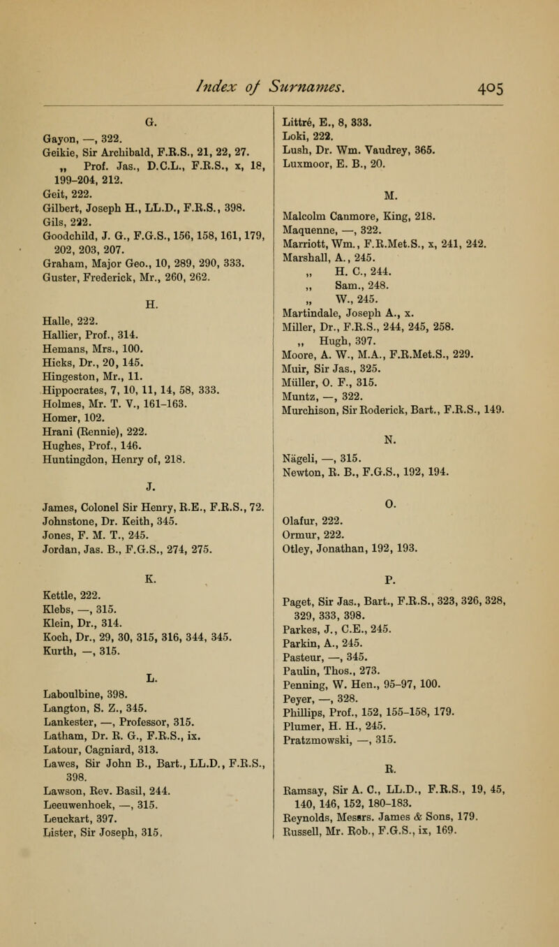 G. Gayon, —, 322. Geikie, Sir Archibald, F.R.S., 21, 22, 27. „ Prof. Jas., D.C.L., F.R.S., x, 18, 199-204, 212. Geit, 222. Gilbert, Joseph H., LL.D., F.R.S., 398. Gils, 222. Goodchild, J. G., F.G.S., 156,158,161,179, 202, 203, 207. Graham, Major Geo., 10, 289, 290, 333. Guster, Frederick, Mr., 260, 262. H. Halle, 222. Hallier, Prof., 314. Hemans, Mrs., 100. Hicks, Dr., 20, 145. Hingeston, Mr., 11. Hippocrates, 7, 10, 11, 14, 58, 333. Holmes, Mr. T. V., 161-163. Homer, 102. Hrani (Rennie), 222. Hughes, Prof., 146. Huntingdon, Henry of, 218. James, Colonel Sir Henry, R.E., F.R.S., 72. Johnstone, Dr. Keith, 345. Jones, F. M. T., 245. Jordan, Jas. B., F.G.S., 274, 275. Kettle, 222. Klebs, —, 315. Klein, Dr., 314. Koch, Dr., 29, 30, 315, 316, 344, 345. Kurth, —, 315. Laboulbine, 398. Langton, S. Z., 345. Lankester, —, Professor, 315. Latham, Dr. R. G., F.R.S., ix. Latour, Cagniard, 313. Lawes, Sir John B., Bart., LL.D., F.R.S. 898. Lawson, Rev. Basil, 244. Leeuwenhoek, —, 315. Leuckart, 397. Lister, Sir Joseph, 315. Littre, E., 8, 333. Loki, 222. Lush, Dr. Wm. Vaudrey, 365. Luxmoor, E. B., 20. M. Malcolm Canmore, King, 218. Maquenne, —, 322. Marriott, Wm., F.R.Met.S., x, 241, 242. Marshall, A., 245. H. C, 244. Sam., 248. W., 245. Martindale, Joseph A., x. Miller, Dr., F.R.S., 244, 245, 258. „ Hugh, 397. Moore, A. W., M.A., F.R.Met.S., 229. Muir, Sir Jas., 325. Miiller, 0. F., 315. Muntz, —, 322. Murchison, Sir Roderick, Bart., F.R.S., 149. N. Nageli, —, 315. Newton, R. B., F.G.S., 192, 194. 0. Olafur, 222. Ormur, 222. Otley, Jonathan, 192, 193. P. Paget, Sir Jas., Bart., F.R.S., 323, 326, 328, 329, 333, 398. Parkes, J., C.E., 245. Parkin, A., 245. Pasteur, —, 345. PauUn, Thos.. 273. Penning, W. Hen., 95-97, 100. Peyer, —, 328. Phillips, Prof., 152, 155-158, 179. Plumer, H. H., 245. Pratzmowski, —, 315. R. Ramsay, Sir A. C, LL.D., F.R.S., 19, 45, 140, 146, 152, 180-183. Reynolds, Messrs. James & Sons, 179. Russell, Mr. Rob., F.G.S., ix, 169.