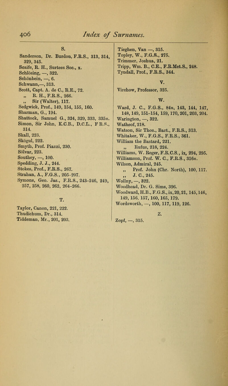 s. Sanderson, Dr. Burdon, F.R.S., 313, 314, 329, 345. Scaife, R. H., Surtees Soc, x. Schlosing, —, 322. Schonbein, —, 6. Schwann,—, 313. Scott, Capt. A. de C, R.E., 72. „ R. H., F.R.S., 266. „ Sir (Walter), 117. Sedgwick, Prof., 149, 154, 155, 160. Sharman, G., 194. Shattock, Samuel G., 324, 329, 333, 335«. Simon, Sir John, K.C.B., D.C.L., PR.S., 314. Skall, 223. Skogul, 222. Smyth, Prof. Piazzi, 230. Solvar, 223. Southey, —, 100. Spedding, J. J., 244. Stokes, Prof., F.R.S., 267. Strahan, A., F.G.S., 205-207. Symons, Geo. Jas., F.R.S., 243-246, 249, 257, 258, 260, 262, 264-266. Taylor, Canon, 221, 222. Thudichum, Dr., 314. Tiddeman, Mr., 201, 203, Tieghen, Van —, 315. Topley, W., F.G.S., 275. Trimmer, Joshua, 21. Tripp, Wm. B., C.E., F.R.Met.S., 248. Tyndall, Prof., F.R.S., 344. Virehow, Professor, 325. W. Ward, J. C, F.G.S., 84n, 143, 144, 147, 148,149,151-154, 159,170, 201, 203, 204. Warington, —, 322. Watheof, 218. Watson, Sir Thos., Bart., F.R.S., 313. Whitaker, W., F.G.S., F.R.S., 361. William the Bastard, 221. „ Rufus, 218, 224. Williams, W. Roger, F.R.C.S., ix, 294, 295. WUliamson, Prof. W. C, F.R.S., %Un. Wilson, Admiral, 245. „ Prof. John (Chr. North), 100, 117. ,, J. C, 245. WoUny, —, 322. Woodhead, Dr. G. Sims, 396. Woodward, H.B., F.G.S., ix, 20,21, 145,146, 149, 156, 157, 160, 165, 179. Wordsworth, —, 100, 117, 119, 126. Z. Zopf, —, 315.