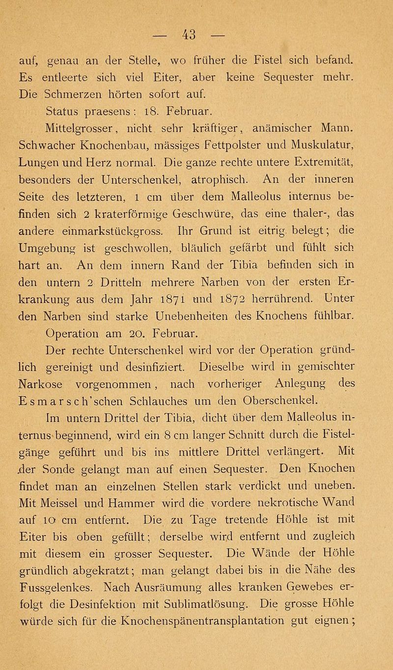 auf, genau an der Stelle, wo früher die Fistel sich befand. Es entleerte sich viel Eiter, aber keine Sequester mehr. Die Schmerzen hörten sofort auf. Status praesens: l8. Februar. Mittelgrosser, nicht sehr kräftiger, anämischer Mann. Schwacher Knochenbau, massiges Fettpolster und Muskulatur, Lungen und Herz normal. Die ganze rechte untere Extremität, besonders der Unterschenkel, atrophisch. An der inneren Seite des letzteren, l cm über dem Malleolus internus be- finden sich 2 kraterförmige Geschwüre, das eine thaler-, das andere einmarkstückgross. Ihr Grund ist eitrig, belegt; die Umgebung ist geschwollen, bläulich gefärbt und fühlt sich hart an. An dem innern Rand der Tibia befinden sich in den untern 2 Dritteln mehrere Narben von der ersten Er- krankung aus dem Jahr 1871 und 1872 herrührend. Unter den Narben sind starke Unebenheiten des Knochens fühlbar. Operation am 20. Februar. Der rechte Unterschenkel wird vor der Operation gründ- lich gereinigt und desinfiziert. Dieselbe wird in gemischter Narkose vorgenommen, nach vorheriger Anlegung des E s m a r s c h'sehen Schlauches um den Oberschenkel. Im untern Drittel der Tibia, dicht über dem Malleolus in- ternus beginnend, wird ein 8 cm langer Schnitt durch die Fistel- gänge geführt und bis ins mittlere Drittel verlängert. Mit ,der Sonde gelangt man auf einen Sequester. Den Knochen findet man an einzelnen Stellen stark verdickt und uneben. Mit Meissel und Hammer wird die vordere nekrotische Wand auf 10 cm entfernt. Die zu Tage tretende Höhle ist mit Eiter bis oben gefüllt; derselbe wird entfernt und zugleich mit diesem ein grosser Sequester. Die Wände der Höhle gründlich abgekratzt; man gelangt dabei bis in die Nähe des Fussgelenkes. Nach Ausräumung alles kranken Gewebes er- folgt die Desinfektion mit Sublimatlösung. Die grosse Höhle würde sich für die Knochenspänentransplantation gut eignen ;