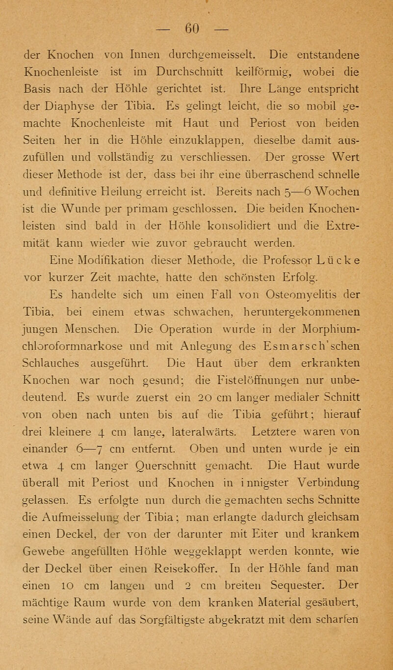 der Knochen von Innen durchgemeisselt. Die entstandene Knochenleiste ist im Durchschnitt keilförmig, wobei die Basis nach der Höhle gerichtet ist. Uire Länge entspricht der Diaphyse der Tibia. Es gelingt leicht, die so mobil ge- machte Knochenleiste mit Haut und Periost von beiden Seiten her in die Höhle einzuklappen, dieselbe damit aus- zufüllen und vollständig zu verschliessen. Der grosse Wert dieser Methode ist der, dass bei ihr eine überraschend schnelle und definitive Heilung erreicht ist. Bereits nach 5—6 Wochen ist die Wunde per primam geschlossen. Die beiden Knochen- leisten sind bald in der Höhle konsolidiert und die Extre- mität kann wieder wie zuvor gebraucht werden. Eine Modifikation dieser Methode, die Professor Lücke vor kurzer Zeit machte, hatte den schönsten Erfolg. Es handelte sich um einen Fall von Osteomyelitis der Tibia. bei einem etwas schwachen, heruntergekommenen jungen Menschen. Die Operation wurde in der Morphium- chloroformnarkose und mit Anlegung des Esniarsch'schen Schlauches ausgeführt. Die Haut über dem erkrankten Knochen war noch gesund; die Fistelöffnungen nur unbe- deutend. Es wurde zuerst ein 20 cm langer medialer Schnitt von oben nach unten bis auf die Tibia geführt; hierauf drei kleinere 4 cm lange, lateralwärts. Letztere waren von einander 6—7 cm entfernt. Oben und unten wurde je ein etwa 4 cm langer Querschnitt gemacht. Die Haut wurde überall mit Periost und Knoclien in i nnigster Verbindung gelassen. Es erfolgte nun durch die gemachten sechs Schnitte die Aufmeisselung der Tibia; man erlangte dadurch gleichsam einen Deckel, der von der darunter mit Eiter und krankem Gewebe angefüllten Höhle weggeklappt werden konnte, wie der Deckel über einen Reisekoffer. In der Höhle fand man einen 10 cm langen und 2 cm breiten Sequester. Der mächtige Raum wurde von dem kranken Material gesäubert, seine Wände auf das Sorgfältigste abgekratzt mit dem scharfen