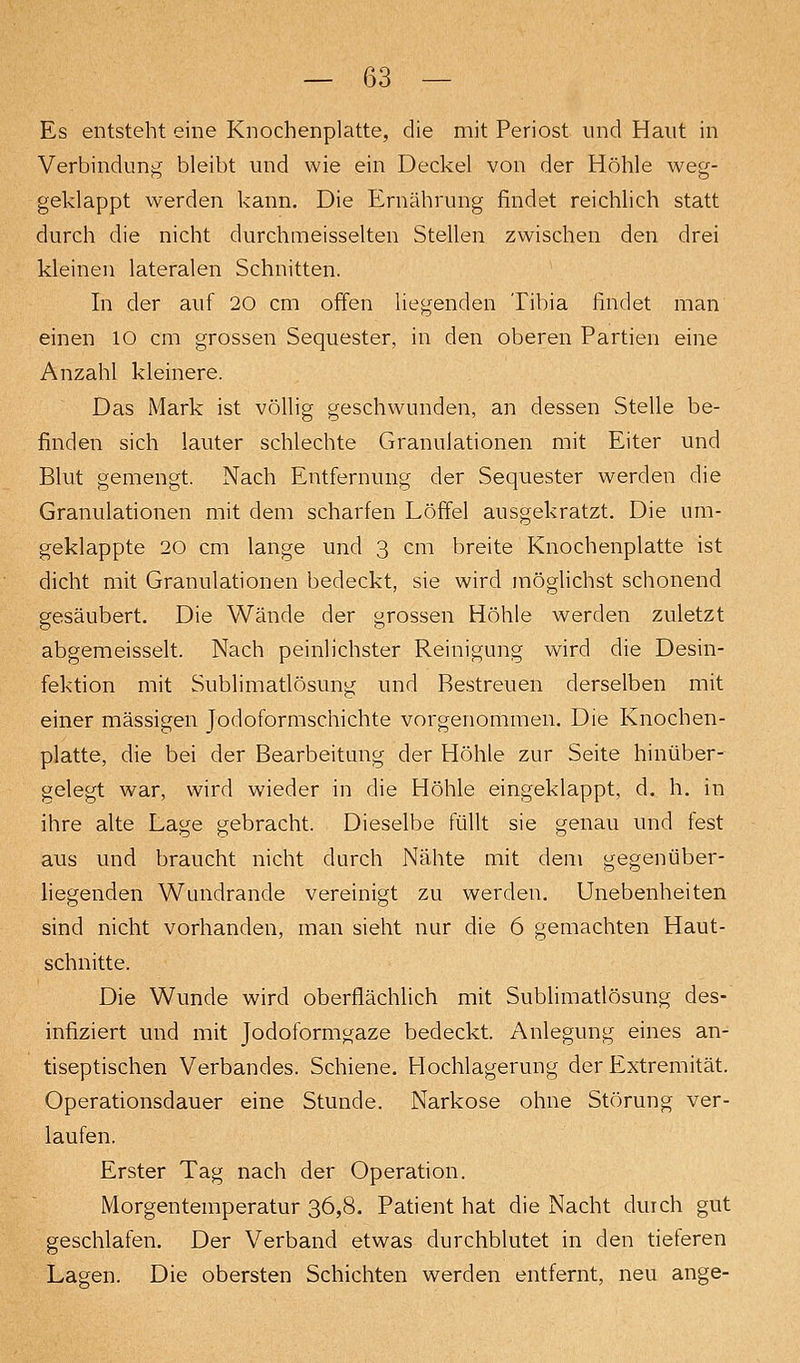 Es entsteht eine Knochenplatte, die mit Periost und Haut in Verbindung bleibt und wie ein Deckel von der Höhle weg- geklappt werden kann. Die Ernährung findet reichlich statt durch die nicht durchmeisselten Stellen zwischen den drei kleinen lateralen Schnitten. In der auf 20 cm offen liegenden Tibia findet man einen 10 cm grossen Sequester, in den oberen Partien eine Anzahl kleinere. Das Mark ist völlig geschwunden, an dessen Stelle be- finden sich lauter schlechte Granulationen mit Eiter und Blut gemengt. Nach Entfernung der Sequester werden die Granulationen mit dem scharfen Löffel ausgekratzt. Die um- geklappte 20 cm lange und 3 cm breite Knochenplatte ist dicht mit Granulationen bedeckt, sie wird möglichst schonend gesäubert. Die Wände der grossen Höhle werden zuletzt abgemeisselt. Nach peinlichster Reinigung wird die Desin- fektion mit Sublimatlösung und Restreuen derselben mit einer massigen Jodoformschichte vorgenommen. Die Knochen- platte, die bei der Bearbeitung der Höhle zur Seite hinüber- gelegt war, wird wieder in die Höhle eingeklappt, d. h. in ihre alte Lage gebracht. Dieselbe füllt sie genau und fest aus und braucht nicht durch Nähte mit dem gegenüber- liegenden Wundrande vereinigt zu werden. Unebenheiten sind nicht vorhanden, man sieht nur die 6 gemachten Haut- schnitte. Die Wunde wird oberflächlich mit Sublimatlösung des- infiziert und mit Jodolbrmgaze bedeckt. Anlegung eines an- tiseptischen Verbandes. Schiene, Hochlagerung der Extremität. Operationsdauer eine Stunde. Narkose ohne Störung ver- laufen. Erster Tag nach der Operation. Morgentemperatur 36,8. Patient hat die Nacht durch gut geschlafen. Der Verband etwas durchblutet in den tieferen Lagen. Die obersten Schichten werden entfernt, neu ange-