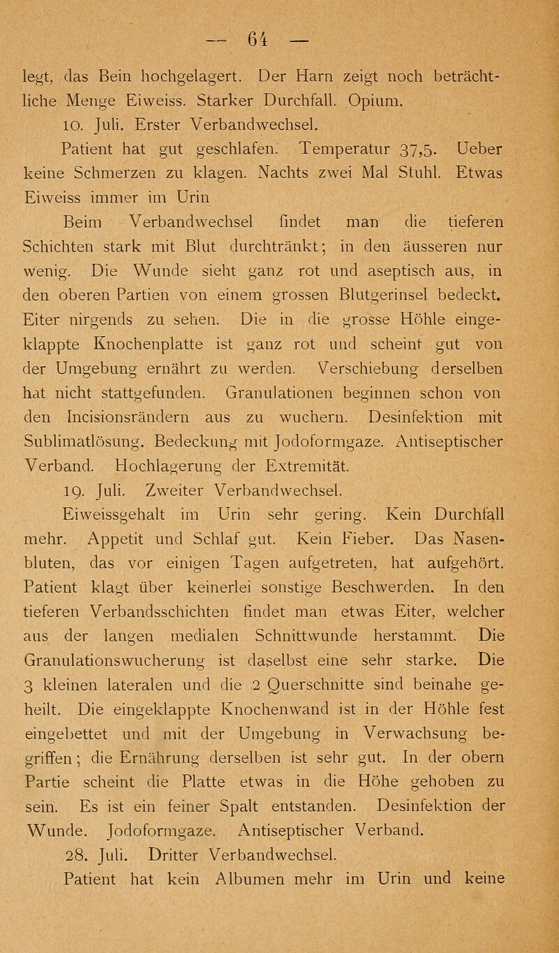 le^t, das Bein hochgelagert. Der Harn zeigt noch beträcht- liche Menge Eiweiss. Starker Durchfall. Opium. lo. Juli. Erster Verbandwechsel. Patient hat gut geschlafen. Temperatur 37,5. üeber keine Schmerzen zu klagen. Nachts zwei Mal Stuhl. Etwas Eiweiss immer im Urin Beim Verbandwechsel findet man die tieferen Schichten stark mit Blut durchtränkt; in den äusseren nur wenig. Die Wunde sieht ganz rot und aseptisch aus, in den oberen Partien von einem grossen Blutgerinsel bedeckt. Eiter nirgends zu sehen. Die in die grosse Höhle einge- klappte Knochenplatte ist ganz rot und scheint gut von der Umgebung ernährt zu werden. Verschiebung derselben hat nicht stattgefunden. Granulationen beginnen schon von den hicisionsrändern aus zu wuchern. Desinfektion mit Sublimatlösung. Bedeckung mit Jodoformgaze. Antiseptischer Verband. Hochlagerung der Extremität. 19. Juli. Zweiter Verbandwechsel. Eiweissgehalt im Urin sehr gering. Kein Durchfall mehr. Appetit und Schlaf gut. Kein Fieber. Das Nasen- bluten, das vor einigen Tagen aufgetreten, hat aufgehört. Patient klagt über keinerlei sonstige Beschwerden. In den tieferen Verbandsschichten findet man etwas Eiter, welcher aus der langen medialen Schnittwunde herstammt. Die Granulationswucherung ist daselbst eine sehr starke. Die 3 kleinen lateralen und die 2 Querschnitte sind beinahe ge- heilt. Die eingeklappte Knochenwand ist in der Höhle fest eingebettet und mit der Umgebung in Verwachsung be- griffen ; die Ernährung derselben ist sehr gut. In der obern Partie scheint die Platte etwas in die Höhe gehoben zu sein. Es ist ein feiner Spalt entstanden. Desinfektion der Wunde. Jodoformgaze. Antiseptischer Verband. 28. Juli. Dritter Verbandwechsel. Patient hat kein Albumen mehr im Urin und keine