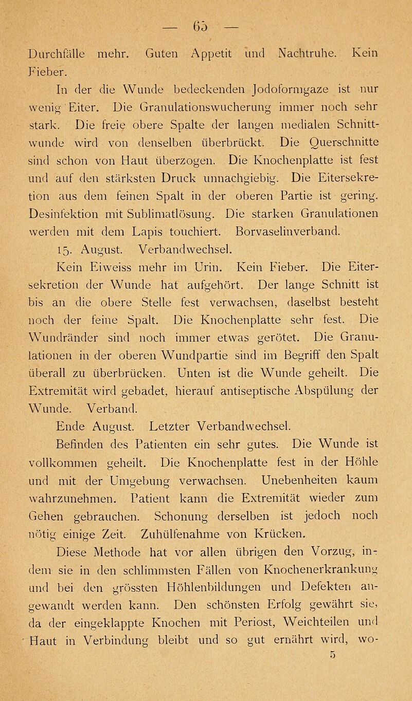 — (55 — Durchfälle mehr. Guten Appetit und Nachtruhe. Kein Fieber. In der die Wunde bedeckenden Jodofornigaze ist nur wenig Eiter. Die Granulationswucherung immer noch sehr stark. Die freie obere Spalte der langen medialen Schnitt- wunde wird von denselben überbrückt. Die Querschnitte sind schon von Haut überzogen. Die Knochenplatte ist fest und auf den stärksten Druck unnachgiebig. Die Eitersekre- tion aus dem feinen Spalt in der oberen Partie ist gering. Desinfektion mit Sublimatlösung. Die starken Granulationen werden mit dem Lapis touchiert. Borvaselinverband. 15. August. Verbandwechsel. Kein Eiweiss mehr im Urin. Kein Fieber. Die Eiter- sekretion der Wunde hat aufgehört. Der lange Schnitt ist bis an die obere Stelle fest verwachsen, daselbst besteht noch der feine Spalt. Die Knochenplatte sehr fest. Die Wundränder sind noch immer etwas gerötet. Die Granu- lationen in der oberen Wundpartie sind im Begriff den Spalt überall zu überbrücken. Unten ist die Wunde geheilt. Die Extremität wird gebadet, hierauf antiseptische Abspülung der Wunde. Verband. Ende August. Letzter Verbandwechsel. Befinden des Patienten ein sehr gutes. Die Wunde ist vollkommen geheilt. Die Knochenplatte fest in der Höhle und mit der Umgebung verwachsen. Unebenheiten kaum wahrzunehmen. Patient kann die Extremität wieder zum Gehen gebrauchen. Schonung derselben ist jedoch noch nötig einige Zeit. Zuhülfenahme von Krücken. Diese Methode hat vor allen übrigen den Vorzug, in- dem sie in den schlimmsten Fällen von Knochenerkrankung und bei den grössten Höhlenbildungen und Defekten an- gewandt werden kann. Den schönsten Erfolg gewährt sie, da der eingeklappte Knochen mit Periost, Weichteilen und Haut in Verbindung bleibt und so gut ernährt wird, wo-