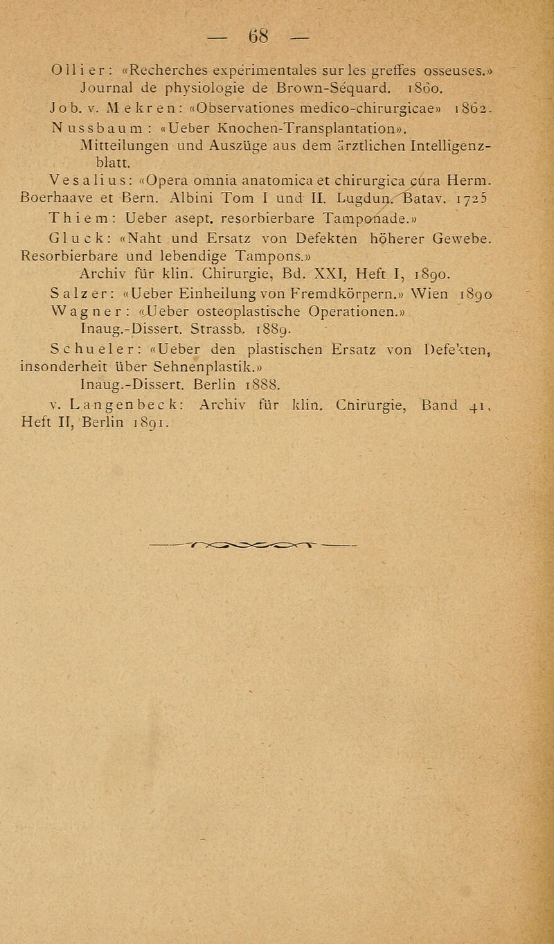 Olli er : «Recherches experimentales sur les greffes osseuses.» Journal de physiologie de Brown-Sequard. i8öo. Job, V. Mekren; «Observationes medico-chirurgicae» 1862- Nussbaum: «Ueber Knochen-Transplantation». Mitteilungen und Auszüge aus dem ärztlichen Intelligenz- blatt. Vesalius; «Opera omnia anatomica et chirurgica cura Herrn. Boerhaave et Bern. Albini Tom I und II. Lugduar^atav. 1725 Thiem: Ueber asept. resorbierbare Tampo^ade.» Gluck: «Naht und Ersatz von Defekten höherer Gewebe. Resorbierbare und lebendige Tampons.» Archiv für klin. Chirurgie, Bd. XXI, Heft I, 1890. Salzer: «Ueber Einheilung von Fremdkörpern.» Wien 1890 Wagner: «Lieber osteoplastische Operationen.» Inaug.-Dissert. Strassb. 1889. Schueler: «Ueber den plastischen Ersatz von Defekten, insonderheit über Sehnenplastik.» Inaug.-Dissert. Berlin 18S8. V. Langenbeck: Archiv für klin. Cnirurgie, Band 41, Heft II, Berlin 1891.