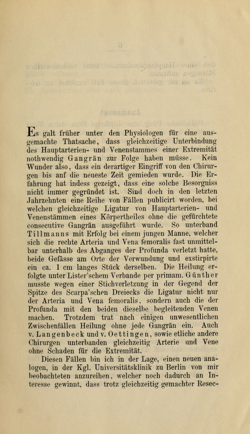 iiis galt frülier unter den Physiologen für eine aus- gemachte Thatsache, dass gleichzeitige Unterbindung des Hauptarterien- und Venenstammes einer Extremität nothwendig Gangrän zur Folge haben müsse. Kein Wunder also, dass ein derartiger Eingriff von den Chirur- gen bis anf die neueste Zeit gemieden wurde. Die Er- fahrung hat indess gezeigt, dass eine solche Besorgniss nicht immer gegründet ist. Sind doch in den letzten Jahrzehnten eine Keihe von Fällen publicirt worden, bei welchen gleichzeitige Ligatur von Hauptarterien- und Venenstämmen eines Körpertheiles ohne die gefürchtete consecutive Gangrän ausgeführt wurde. So unterband Tillmanns mit Erfolg bei einem jungen Manne, welcher sich die rechte Arteria und Vena femoralis fast unmittel- bar unterhalb des Abganges der Profunda verletzt hatte, beide Gefässe am Orte der Verwundung und exstirpirte ein ca. 1 cm langes Stück derselben. Die Heilung er- folgte unterLister'schem Verbände per primam. Günther musste wegen einer Stich Verletzung in der Gegend der Spitze des Scarpa'sehen Dreiecks die Ligatur nicht nur der Arteria und Vena femoralis, sondern auch die der Profunda mit den beiden dieselbe begleitenden Venen machen. Trotzdem trat nach einigen unwesentlichen Zwischenfällen Heilung ohne jede Gangrän ein. Auch V. Langenbeck und v. Oettingen, sowie etliche andere Chirurgen unterbanden gleichzeitig Arterie und Vene ohne Schaden für die Extremität. Diesen Fällen bin ich in der Lage, einen neuen ana- logen, in der Kgl. Universitätsklinik zu Berlin von mir beobachteten anzureihen, welcher noch dadurch an In- teresse gewinnt, dass trotz gleichzeitig gemachter Resec-