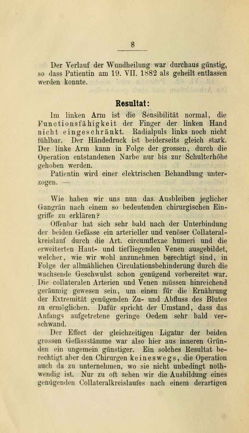 Der Verlauf der Wundheilung war durchaus günstig, so «lass Patientin am 19. VII. 1882 als geheilt entlassen werden konnte. Resultat: Im linken Arm ist die Sensibilität normal, die Functionsfähigkeit der Finger der linken Hand nicht eingeschränkt, ßadialpuls links noch nicht fühlbar. Der Händedruck ist beiderseits gleich stark. Der linke Arm kaim in Folge der grossen, durch die Operation entstandenen Narbe nur bis zur Schulterhöhe gehoben werden. Patientin wird einer elektrischen Behandlung unter- zogen. — Wie haben wir uns nun das. Ausbleiben jeglicher Gangrän nach einem so bedeutenden chirurgischen Ein- grifte zu erklären? Offenlmr hat sich sehr bald nach der Unterbindung der beiden Gefässe ein arterieller und venöser CoUateral- ki-eislauf durch die Art. circumflexae humeri und die erweiterten Haut- und tiefliegenden Venen ausgebildet, welcher, wie wir wohl anzunehmen berechtigt sind, in Folge der allmählichen Circulationsbehinderung durch die wachsende Geschwulst schon genügend vorbereitet war. Die collateralen Arterien und Venen müssen hinreichend geräumig gewesen sein, um einen für die Ernährung der Extremität genügenden Zu- und Abfluss des Blutes zu ermöglichen. Dafür spricht der Umstand, dass das Anfangs aufgetretene geringe Oedem sehr bald ver- schwand. Der Eft'ect der gleichzeitigen Ligatur der beiden grossen Geiassstämme war also hier aus inneren Grün- den ein ungemein günstiger. Ein solches Resultat be- rechtigt a])er den Chirurgen keineswegs, die Operation aucli da zu unternehmen, wo sie nicht unbedingt noth- wendig ist. Nur zu oft sehen wir die Ausbildung eines genügenden Collateralkreislaufes nach einem derartigen