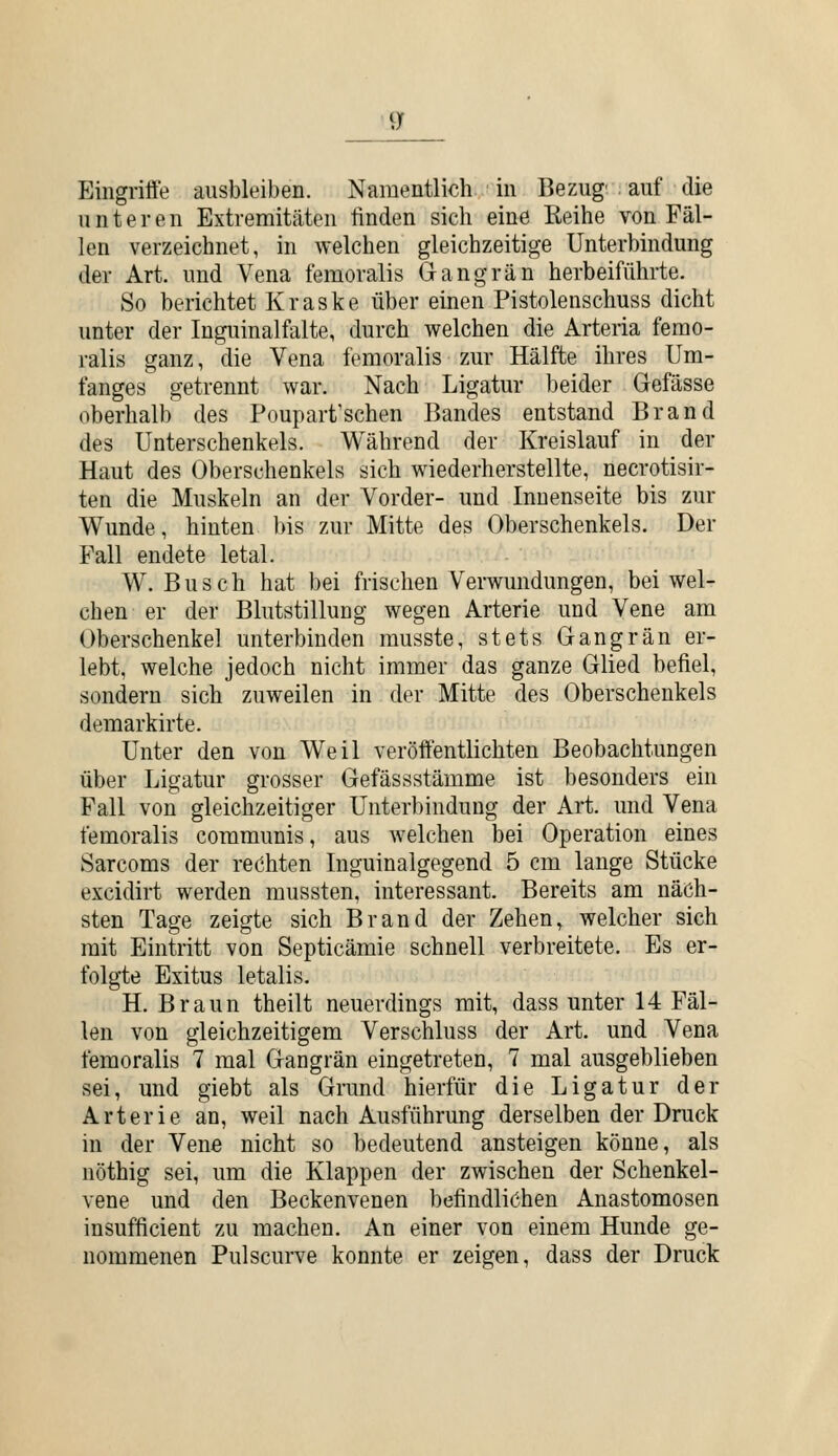 ^y Eingriffe ausbleiben. Namentlich in Bezug' auf die unteren Extremitäten linden sich eine Eeihe von Fäl- len verzeichnet, in welchen gleichzeitige Unterbindung der Art. und Vena temoralis Gangrän herbeiführte. So berichtet Kraske über einen Pistolenschuss dicht unter der Inguinalfalte, durch welchen die Arteria femo- ralis ganz, die Vena femoralis zur Hälfte ihres Um- fanges getrennt war. Nach Ligatur beider Gefässe oberhalb des Poupart'schen Bandes entstand Brand des Unterschenkels. Während der Kreislauf in der Haut des Oberschenkels sich wiederherstellte, necrotisir- ten die Muskeln an der Vorder- und Innenseite bis zur Wunde, hinten bis zur Mitte des Oberschenkels. Der Fall endete letal. W.Busch hat bei frischen Verwundungen, bei wel- chen er der Blutstillung wegen Arterie und Vene am Oberschenkel unterbinden rausste, stets Gangrän er- lebt, welche jedoch nicht immer das ganze Glied befiel, sondern sich zuweilen in der Mitte des Oberschenkels demarkirte. Unter den von Weil veröffentlichten Beobachtungen über Ligatur grosser Gefässstämme ist besonders ein Fall von gleichzeitiger Unterbindung der Art. und Vena femoralis communis, aus welchen bei Operation eines Sarcoms der rechten Inguinalgegend 5 cm lange Stücke excidirt werden mussten, interessant. Bereits am näch- sten Tage zeigte sich Brand der Zehen, welcher sich mit Eintritt von Septicämie schnell verbreitete. Es er- folgte Exitus letalis. H. Braun theilt neuerdings mit, dass unter 14 Fäl- len von gleichzeitigem Verschluss der Art. und Vena femoralis 7 mal Gangrän eingetreten, 7 mal ausgeblieben sei, und giebt als Grund hierfür die Ligatur der Arterie an, weil nach Ausführung derselben der Druck in der Vene nicht so bedeutend ansteigen könne, als nöthig sei, um die Klappen der zwischen der Schenkel- vene und den Beckenvenen befindlichen Anastomosen insufficient zu machen. An einer von einem Hunde ge- nommenen Pulscurve konnte er zeigen, dass der Druck