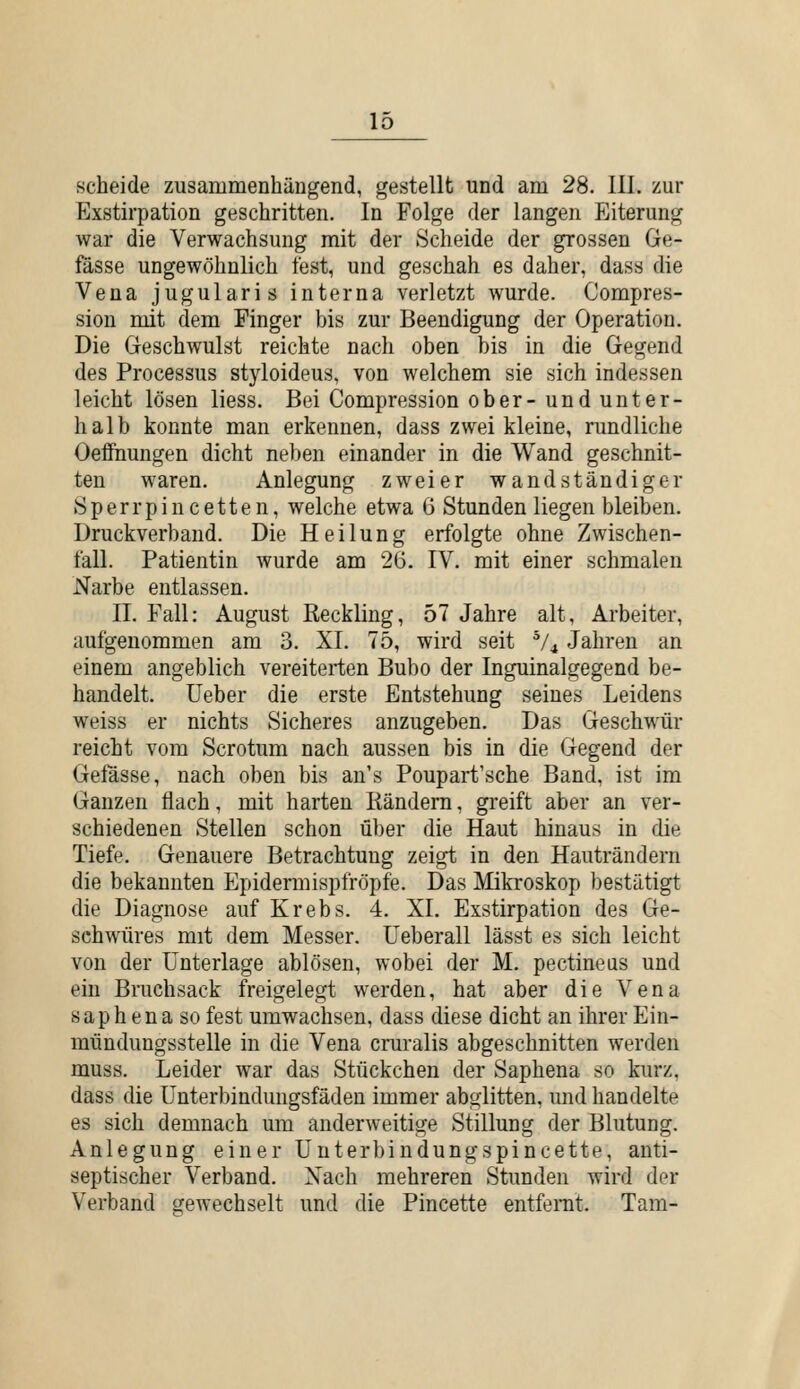 scheide zusammenhängend, gestellt und am 28. III. zur Exstirpation geschritten. In Folge der langen Eiterung war die Verwachsung mit der Scheide der grossen Ge- fässe ungewöhnlich fest, und geschah es daher, dass die Vena jugularis interna verletzt wurde. Compres- sion mit dem Pinger bis zur Beendigung der Operation. Die Geschwulst reichte nach oben bis in die Gegend des Processus styloideus, von welchem sie sich indessen leicht lösen liess. Bei Compression ober- und unter- halb konnte man erkennen, dass zwei kleine, rundliche Oeffnungen dicht neben einander in die Wand geschnit- ten waren. Anlegung zweier wandständiger .Sperrpincetten, welche etwa 6 Stunden liegen bleiben. Druckverband. Die Heilung erfolgte ohne Zwischen- fall. Patientin wurde am 26. IV. mit einer schmalen Narbe entlassen. II. Fall: August Reckling, 57 Jahre alt, Arbeiter, aufgenommen am 3. XL 75, wird seit '^/^ Jahren an einem angeblich vereiterten Bubo der Inguinalgegend be- handelt, lieber die erste Entstehung seines Leidens weiss er nichts Sicheres anzugeben. Das Geschwür reicht vom Scrotum nach aussen bis in die Gegend der Gefässe, nach oben bis au's Poupart'sche Band, ist im Ganzen flach, mit harten Rändern, greift aber an ver- schiedenen Stellen schon über die Haut hinaus in die Tiefe. Genauere Betrachtung zeigt in den Hauträndern die bekannten Epidermispfröpfe. Das Mikroskop bestätigt die Diagnose auf Krebs. 4. XL Exstirpation des Ge- schwüres mit dem Messer, üeberall lässt es sich leicht von der Unterlage ablösen, wobei der M. pectineas und ein Bruchsack freigelegt werden, hat aber die Vena saphena so fest umwachsen, dass diese dicht an ihrer Ein- mündungsstelle in die Vena cruralis abgeschnitten werden muss. Leider war das Stückchen der Saphena so kurz, dass die ünterbindungsfäden immer abglitten, und handelte es sich demnach um anderweitige Stillung der Blutung. Anlegung einer Unterbindungspincette, anti- septischer Verband. Nach mehreren Stunden wird der Verband gewechselt und die Pincette entfernt. Tam-