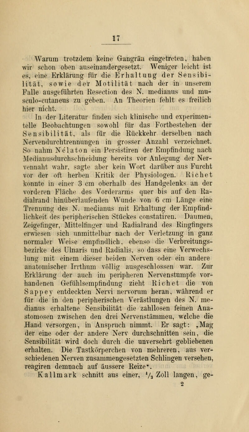 Warum trotzdem keine Gangrän eingetreten, haben wir schon oben auseinandergesetzt. Weniger k'icht ist es, eine Erklärung für die Erhaltung der Sensibi- lität, sowie der Motilität nach der in unserem Falle ausgeführten Resection des N. medianus und mu- sculo-cutaneus zu geben. An Theorien fehlt es freilich hier nicht. In der Literatur finden sich klinische und experimen- telle Beobachtungen sowohl für das Fortbestehen der Sensibilität, als für die Rückkehr derselben nach Nervendurchtrennungen in grosser Anzahl verzeichnet. So nahm Nelaton ein Persistiren der Empfindung nach Medianusdurchsehneidung bereits vor Anlegung der Ner- vennaht wahr, sagte aber kein Wort darüber aus Furcht vor der oft herben Kritik der Physiologen. Riebet konnte in einer 3 cm oberhalb des Handgelenks an der vorderen Fläche des Vorderarms quer bis auf den Ra- dialrand hinüberlaufenden Wunde von 6 cm Länge eine Trennung des N. medianus mit Erhaltung der Empfind- lichkeit des peripherischen Stückes constatiren. Daumen, Zeigefinger, Mittelfinger und Radialrand des Ringfingers erwiesen sich unmittelbar nach der Verletzung in ganz normaler Weise empfindlich, ebenso die Verbreitungs- bezirke des Ulnaris und Radialis, so dass eine Verwechs- lung mit einem dieser beiden Nerven oder ein andere anatomischer Irrthum völlig ausgeschlossen war. Zur Erklärung der auch im peripheren Nervenstumpfe vor- handenen Gefühlsempfindung zieht Riebet die von Sappey entdeckten Nervi nervorum heran, während er für die in den peripherischen Verästlungen des N. me- dianus erhaltene Sensibilität die zahllosen feinen Ana- stomosen zwischen den drei Nervenstämmeu, welche die Hand versorgen, in Anspruch nimmt. Er sagt: „Mag der eine oder der andere Nerv durchschnitten sein, die Sensibilität wird doch durch die unversehrt gebliebenen erhalten. Die Tastkörperchen von mehreren, aus ver- schiedenen Nerven zusammengesetzten Schlingen versehen, reagiren demnach auf äussere Reize. Kallmark schnitt aus einer, Vs Zoll langen, ge- 2