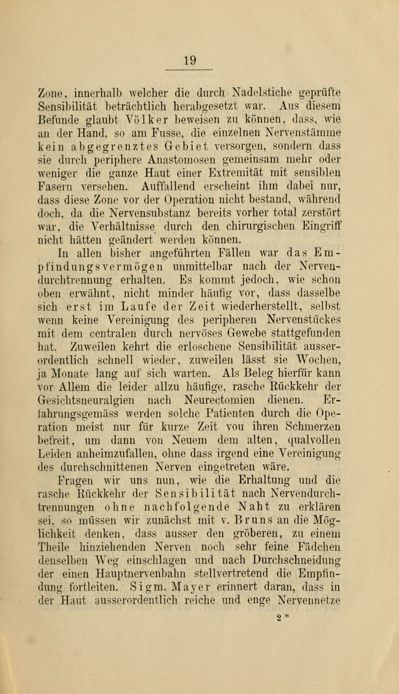 Zone, innerhalb welcher die durch Nadelstiche geprüfte Sensibilität beträchtlich herabgesetzt war. Aus diesem Befunde glaubt Völker beweisen zu können, dass, wie an der Hand, so am Fusse, die einzelnen Nervenstämme kein abgegrenztes Gebiet versorgen, sondern dass sie durch periphere Anastomosen gemeinsam mehr oder weniger die ganze Haut einer Extremität mit sensiblen Fasern versehen. Auffallend erseheint ihm dabei nur, dass diese Zone vor der Operation nicht bestand, während doch, da die Nervensubstanz bereits vorher total zerstört war, die Verhältnisse durcli den chirurgischen Eingriff nicht hätten geändert wei'den können. In allen bisher angeführten Fällen war das Em- pfindungsvermögen unmittelbar nach der Nerven- durchtrennung erhalten. Es kommt jedoch, wie schon oben erwähnt, nicht minder häutig vor, dass dasselbe sich erst im Laufe der Zeit wiederherstellt, selbst wenn keine Vereinigimg des peripheren Nervenstückes mit dem centralen durch nervöses Gewebe stattgefunden hat. Zuweilen kehrt die erloschene Sensibilität ausser- ordentlich schnell wieder, zuweilen lässt sie Wochen, ja Monate lang auf sich warten. Als Beleg hierfür kann vor Allem die leider allzu häufige, rasche Rückkehr der Gesichtsneuralgien nach Neurectomien dienen. Er- tahrungsgemäss werden solche Patienten durch die Ope- ration meist nur für kurze Zeit vou ihren Schmerzen befreit, um dann von Neuem dem alten, qualvollen Leiden anheimzufallen, ohne dass irgend eine Vereinigung des durchschnittenen Nerven eingetreten wäre. Fragen wir uns nun, wie die Erhaltung und die rasche Kückkehr der Sensibilität nach Nervendurch- trennungen ohne nachfolgende Naht zu erklären sei. so müssen wir zunächst mit v, B r u n s an die Mög- lichkeit denken, dass ausser den gröberen, zu einem Theile hinziehenden Nerven noch sehr feine Fädchen denselben AVeg einschlagen und nach Durchschneidung der einen Hauptnervenbahn stellvertretend die Empfin- dung fortleiten. Sigm. Mayer erinnert daran, dass in der Haut ausserordentlich reiche und enge Nervennetze