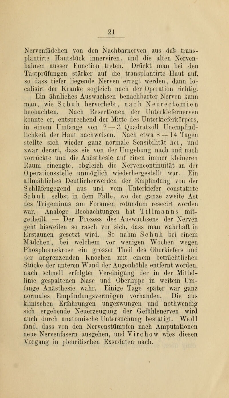 Nervenfädfhen von den Nachbaniorven aus da^ trans- plantirte Hautstück innerviren, und die alten Nerven- balinen ausser Function treten. Drückt man bei den Tastprüfüugen stärker auf die transplantirte Haut auf, so dass tiefer liegende Nerven erregt werden, dann lo- calisirt der Kranke sogleich nach der Operation richtig. Ein ähnliches Auswachsen benachbarter Nerven kann man, wie Schuh hervorhebt, nach Neurectomien l)eobachten. Nach Resectionen der Unterkiefernerven konnte er, entsprechend der Mjtte des ünterkieferkfh'pers, in einem Umfange von 2 — o Quadratzoll Unempfind- lichkeit der Haut nachweisen. Nach etwa S — 14 Tagen stellte sich wieder ganz normale Sensibilität her, und zwar derart, dass sie von der Umgebung nach und nach vorrückte und die Anästhesie auf einen immer kleineren Kaum einengte, obgleich die Nervencontinuität an der Operationsstelle unmöglich wiederhergestellt war. Ein allmähliches Deutlicherwerden der Empfindung von der Schläfengegend aus und vom Unterkiefer constatirte Schuh selbst in dem Falle, wo der ganze zweite Ast des Trigeminus am Foramen rotundum resecirt worden war. Analoge Beobachtungen hat Tillraanns mit- getheilt. — Der Prozess des Auswachsens der Nerven geht bisweilen so rasch vor sich, dass man wahrhaft in Erstaunen gesetzt wird. So nahm Schuh bei einem Mädchen, bei welchem vor wenigen Wochen wegen Phosphornekrose ein grosser Theil des Oberkiefers und der angrenzenden Knochen mit einem beträchtlichen Stücke der unteren Wand der Augenhöhle entfernt worden, nach schnell erfolgter Vereinigung der in der Mittel- linie gespaltenen Nase und Oberlippe in weitem Um- fange Anästhesie wahr. Einige Tage später war ganz normales Empfindungsvermögen vorhanden. Die aus klinischen Erfahrungen ungezwungen und nothwendig sich ergebende Neuerzeugung der Gefühlsnerven wird auch durch anatomische Untersuchung bestätigt. Wedl fand, dass von den Nervenstümpfen nach Amputationen neue Nervenfasern ausgehen, undVirchow wies diesen Vorgang in pleuritischen Exsudaten nach.