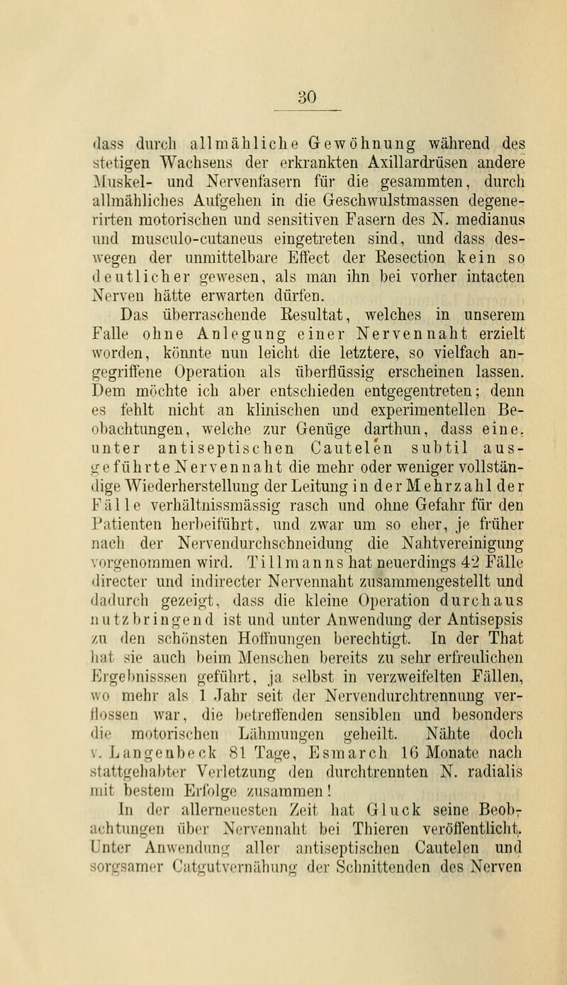 dass durch allmähliclie Gewöhnung während des stetigen Wachsens der erkrankten Axillardrüsen andere Muskel- und Nervenfasern für die gesammten, durch allmähliches Aufgehen in die Geschwulstmassen degene- rirten motorischen und sensitiven Fasern des N. medianus und musculo-cutaneus eingetreten sind, und dass des- wegen der unmittelbare Effect der Resection kein so deutlicher gewesen, als man ihn bei vorher intacten Nerven hätte erwarten dürfen. Das überraschende Resultat, welches in unserem Falle ohne Anlegung einer Nerven naht erzielt worden, könnte nun leicht die letztere, so vielfach an- gegriffene Operation als überflüssig erscheinen lassen. Dem möchte ich aber entschieden entgegentreten; denn es fehlt nicht an klinischen und experimentellen Be- obachtungen, welche zur Genüge darthun, dass eine, unter antiseptischen Cautelen subtil aus- g e f ü h rt e N e r V e n n a h t die mehr oder weniger vollstän- dige Wiederherstellung der Leitung inderMehrzahlder Fälle verhältnissmässig rasch und ohne Gefahr für den Patienten herbeiführt, und zwar um so eher, je früher nacli der Nervendurchschneidung die Nahtvereinigung vorgenommen wird. Till m a n n s hat neuerdings 42 Fälle directer und indirecter Nervennaht zusammengestellt und dadurch gezeigt, dass die kleine Operation durchaus nutzbringend ist und unter Anwendung der Antisepsis zu den schönsten Hoffnungen berechtigt. In der That liat sie auch beim Menschen bereits zu sehr erfreuliclien P^rgebnisssen geführt, ja selbst in verzweifelten Fällen, wo mehr als 1 Jahr seit der Nervendurchtrennung ver- flossen war, die betreffenden sensiblen und besonders die motorischen Lähmungen geheilt. Nähte doch V. Langenbeck 81 Tage, Esmarch IG Monate nach stattgehabter Verletzung den durchtrennten N. radialis mit bestem Erfolge zusammen! In der allerneuesten Zeit hat Gluck seine Beob7 achtungen über Nervennaht bei Thieren veröflentlicht. Unter Anwendung aller ajitiseptischen Cautelen und sorgsamer Catgutvernähung der Schnittenden des Nerven