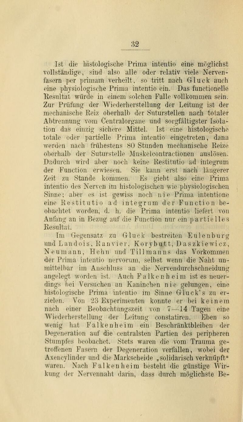 Ist die histologische Prima intentio eine möglichst vollständige, sind also alle oder relativ viele Nerven- fasern per primaiti verheilt, so tritt nach Gluck auch eine physiologische Prima intentio ein. Das functionelle Resultat würde in einem solchen Falle vollkommen sein. Zur Prüfimg der AViederherstellung der Leitung ist der mechanische Reiz oherhalh der Suturstellen nach totaler Abtrennung vom Centralorgane und sorgfältigster Isola- tion das einzig sichere Mittel. Ist eine histologische totale oder partielle Prima intentio eingetreten, dann werden nach frühestens 80 Stunden mechanische Reize oberhalb der Suturstelle Muskelcontractionen auslösen. Dadurch wird aber noch keine Restitutio ad integrum der Function erwiesen. Sie kann erst nach längerer Zeit zu Stande kommen. Es giebt also eine Prima intentio des Nerven im histologischen wie physiologischen Sinne; aber es ist gewiss noch nie Prima intentione eine Restitutio ad integrum der Function be- obachtet worden, d. h. die Prima intentio liefert von Anfang an in Bezug auf die Function nur ein partielles Resultat. Im Gegensatz zu Gluck bestreiten Euleuburg imd Landois, Ranvier, Korybutt, Daszkiewicz, Neumann, Hehn und Tillmanns das Vorkommen der Prima intentio nervorum, selbst wenn die Naht un- mittelbar im Anschluss an die Nei'vendurchschneidung ang<'legt w^orden ist. Auch Falken heim ist es neuer- dings bei Versuchen an Kaninchen nie gelungen, eine histologische Prima intentio im Sinne Gluck's zu er- zielen. Von 23 Experimenten konnte er bei keinem nach einer Beoba(:litungszeit von 7—14 Tagen eine Wiederherstellung der Leitung constatiren. Eben so wenig hat Falken he im ein Beschränktbieiben der Degeneration auf die centralsten Partien des peripheren Stumpfes beobachet. Stets waren die vom Trauma ge- troffenen Fasern der Degeneration verfallen, wobei der Axencylinder und die Markscheide ,solidarisch verknüpft waren. Nach Falken heim besteht die günstige Wir- kung der Nervennaht darin, dass durch möglichste Be-