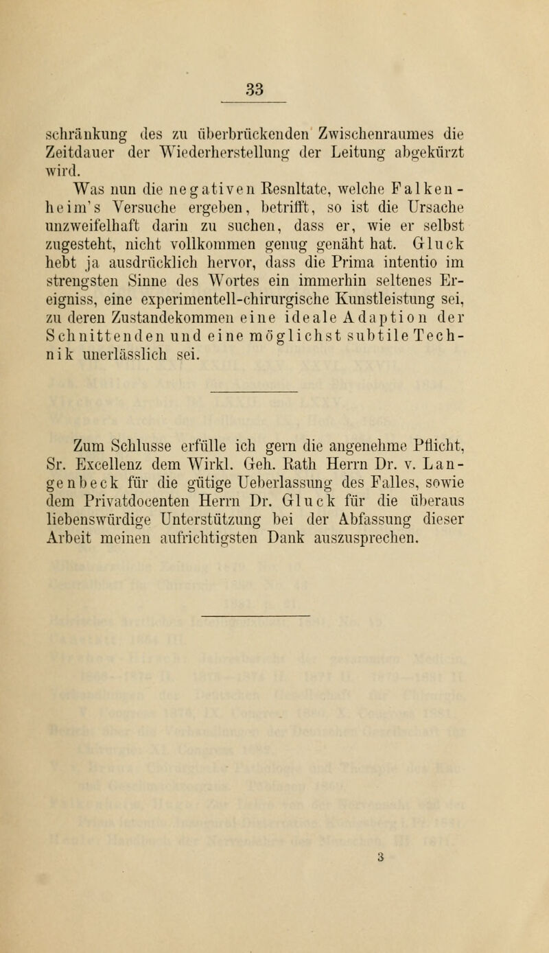 schrfinkung des 7ä\ liherbrückeuden Zwischenraumes die Zeitdauer der Wiederherstelluno- der Leitung abgekürzt wird. Was nun die ne g ative n Kesnltate, welche Falken- heim's Versuche ergeben, betrittt, so ist die Ursache unzweifelhaft darin zu suchen, dass er, wie er selbst zugesteht, nicht vollkommen genug genäht hat. Gluck hebt ja ausdrücklich hervor, dass die Piima intentio im strengsten Sinne des Wortes ein immerhin seltenes Er- eigniss, eine experimentell-chirurgische Kunstleistung sei, zu deren Zustandekommen eine i d e a 1 e A d a p t i o n der Schnittenden und eine möglichst subtile Tech- nik unerlässlich sei. Zum Schlüsse erfülle ich gern die angenehme Pflicht, Sr. Excellenz dem Wirkl. Geh. Kath Herrn Dr. v. Lan- ge nbeck für die gütige Ueberlassung des Falles, sowie dem Privatdocenten Herrn Dr. Gluck für die überaus liebenswürdige Unterstützung bei der Abfassung dieser Arbeit meinen aufrichtigsten Dank auszusprechen.